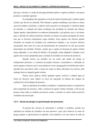 MSCIA – MANUAL DE SALVAMENTO E COMBATE A INCÊNDIO EM AERONAVES                           64


para que o alcance e o modo de descarga permitam aplicar o agente escolhido e este possa
produzir o resultado esperado.
           O comandante das operações no local do sinistro decidirá qual o melhor agente
extintor que deverá ser utilizado. Não obstante a grande semelhança com todos os outros
casos de combate a incêndios, o objetivo maior que deve ser alcançado é o domínio rápido
do incêndio e a redução dos danos resultantes das atividades de extinção das chamas.
Alguns agentes, especialmente os compostos halogenados, o pó químico seco e, em menor
grau, o dióxido de carbono permitem controlar as chamas nas partes protegidas do motor,
sem que os diversos componentes sejam afetados. Esses agentes são eficazes quando
utilizados na extinção de incêndios em combustíveis líquidos e em circuitos elétricos
energizados, bem como nos casos de derramamento de combustível no solo que possam
desencadear um incêndio. Portanto, sempre que o regime de descarga do agente extintor
esteja adequado e o seu modo de difusão e de projeção, esteja adaptado à situação, esses
agentes são os mais apropriados para a extinção de incêndios em motores de aeronaves.
           Quando houver um incêndio em um motor que ponha em perigo os
componentes próximos e a estrutura da própria aeronave, recomenda-se a utilização de
outros agentes extintores, pois a necessidade de evitar a propagação do incêndio para todo o
aparelho deve prevalecer sobre o desejo de conter os danos adicionais nos motores, pelo
emprego desse ou daquele agente extintor.
           Nesses casos, pode-se utilizar qualquer agente, inclusive a própria água na
forma de chuveiro, para reduzir os riscos de exposição às chamas dos tanques de
combustível e da fuselagem da aeronave.
           Após as operações de combate a incêndios, é importante alertar os responsáveis
pela recuperação da aeronave, sobre a natureza do agente extintor utilizado, a fim de que
possam tomar todas as medidas preventivas contra a corrosão ou outros efeitos possíveis
resultantes da intervenção.


7.2.7 – Zonas de perigo na aproximação de aeronaves.


           O pessoal dos serviços de salvamento e combate a incêndios, quando nas
operações de extinção de incêndios em uma aeronave a jato, deve observar as zonas de
perigo quando se aproximarem do aparelho. Essa distância é de oito metros do tubo de


COLETÂNEA DE MANUAIS TÉCNICOS DE BOMBEIROS
 