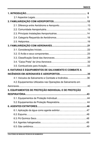 ÍNDICE


1. INTRODUÇÃO............................................................................................. 8
        2.1 Aspectos Legais............................................................................... 9
2. FAMILIARIZAÇÃO COM AEROPORTOS....................................................12
        2.1. Diferença entre Aeródromo e Aeroporto............................................13
        2.2. Comunidade Aeroportuária................................................................13
        2.3. Principais Instalações Aeroportuárias...............................................14
        2.4. Categoria Requerida de Aeródromos................................................18
        2.5. Helipontos..........................................................................................19
3. FAMILIARIZAÇÃO COM AERONAVES.......................................................21
        3.1. Considerações Iniciais.......................................................................22
        3.2. O Avião e seus componentes............................................................23
        3.3. Classificação Geral das Aeronaves...................................................29
        3.4. “Caixa Preta” de Uma Aeronave........................................................32
        3.5. Combustíveis para Aviação...............................................................33
4. VIATURAS E EQUIPAMENTOS DE SALVAMENTO E COMBATE A
INCÊNDIOS EM AERONAVES E AEROPORTOS...........................................35
        4.1. Veículos de Salvamento e Combate a Incêndios..............................36
        4.2. Equipamentos Utilizados nas Operações de Salvamento em
Aeronaves..........................................................................................................40
5. EQUIPAMENTOS DE PROTEÇÃO INDIVIDUAL E DE PROTEÇÃO
RESPIRATÓRIA...............................................................................................43
        5.1. Equipamentos de Proteção Individual...............................................44
        5.2. Equipamentos de Proteção Respiratória.......................................... 44
6. AGENTES EXTINTORES.............................................................................46
        6.1. Aplicação da água como agente extintor..........................................47
        6.2. Espuma.............................................................................................48
        6.3. Pó Químico Seco..............................................................................48
        6.4. Agentes halogenados.......................................................................49
        6.5. Gás carbônico...................................................................................49


COLETÂNEA DE MANUAIS TÉCNICOS DE BOMBEIROS
 