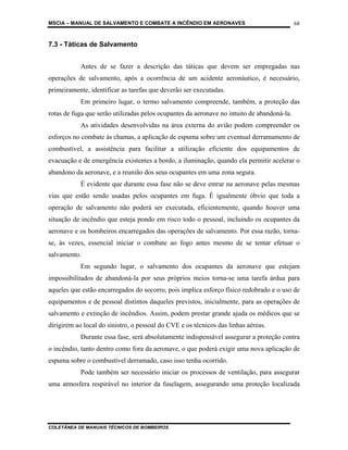 MSCIA – MANUAL DE SALVAMENTO E COMBATE A INCÊNDIO EM AERONAVES                              68


7.3 - Táticas de Salvamento


            Antes de se fazer a descrição das táticas que devem ser empregadas nas
operações de salvamento, após a ocorrência de um acidente aeronáutico, é necessário,
primeiramente, identificar as tarefas que deverão ser executadas.
            Em primeiro lugar, o termo salvamento compreende, também, a proteção das
rotas de fuga que serão utilizadas pelos ocupantes da aeronave no intuito de abandoná-la.
            As atividades desenvolvidas na área externa do avião podem compreender os
esforços no combate às chamas, a aplicação de espuma sobre um eventual derramamento de
combustível, a assistência para facilitar a utilização eficiente dos equipamentos de
evacuação e de emergência existentes a bordo, a iluminação, quando ela permitir acelerar o
abandono da aeronave, e a reunião dos seus ocupantes em uma zona segura.
            É evidente que durante essa fase não se deve entrar na aeronave pelas mesmas
vias que estão sendo usadas pelos ocupantes em fuga. É igualmente óbvio que toda a
operação de salvamento não poderá ser executada, eficientemente, quando houver uma
situação de incêndio que esteja pondo em risco todo o pessoal, incluindo os ocupantes da
aeronave e os bombeiros encarregados das operações de salvamento. Por essa razão, torna-
se, às vezes, essencial iniciar o combate ao fogo antes mesmo de se tentar efetuar o
salvamento.
            Em segundo lugar, o salvamento dos ocupantes da aeronave que estejam
impossibilitados de abandoná-la por seus próprios meios torna-se uma tarefa árdua para
aqueles que estão encarregados do socorro, pois implica esforço físico redobrado e o uso de
equipamentos e de pessoal distintos daqueles previstos, inicialmente, para as operações de
salvamento e extinção de incêndios. Assim, podem prestar grande ajuda os médicos que se
dirigirem ao local do sinistro, o pessoal do CVE e os técnicos das linhas aéreas.
            Durante essa fase, será absolutamente indispensável assegurar a proteção contra
o incêndio, tanto dentro como fora da aeronave, o que poderá exigir uma nova aplicação de
espuma sobre o combustível derramado, caso isso tenha ocorrido.
            Pode também ser necessário iniciar os processos de ventilação, para assegurar
uma atmosfera respirável no interior da fuselagem, assegurando uma proteção localizada




COLETÂNEA DE MANUAIS TÉCNICOS DE BOMBEIROS
 