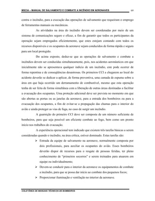 MSCIA – MANUAL DE SALVAMENTO E COMBATE A INCÊNDIO EM AERONAVES                            69


contra o incêndio, para a execução das operações de salvamento que requeiram o emprego
de ferramentas manuais ou mecânicas.
           As atividades na área do incêndio devem ser coordenadas por meio de um
sistema de comunicações seguro e eficaz, a fim de garantir que todos os participantes da
operação sejam empregados eficientemente, que estes estejam contando com todos os
recursos disponíveis e os ocupantes da aeronave sejam conduzidos de forma rápida e segura
para um local protegido.
           Do acima exposto, deduz-se que as operações de salvamento e combate a
incêndios devem ser conduzidas simultaneamente, pois, nos acidentes aeronáuticos em que
inicialmente não se apresentava qualquer indício de um incêndio, este pode ocorrer de
forma repentina e de conseqüências desastrosas. Os primeiros CCI a chegarem ao local do
acidente deverão se dedicar a aplicar, de forma preventiva, uma camada de espuma sobre a
área em que haja ocorrido um derramamento de combustível, mesmo que esta operação
tenha de ser feita de forma simultânea com a liberação de outras áreas destinadas a facilitar
a evacuação dos ocupantes. Uma proteção adicional deve ser prevista no momento em que
são abertas as portas ou as janelas da aeronave, para a entrada dos bombeiros ou para a
evacuação dos ocupantes, a fim de evitar-se a propagação das chamas para o interior do
avião e ainda proteger as vias de fuga, no caso de surgir um incêndio.
           A guarnição do primeiro CCI deve ser composta de um número suficiente de
bombeiros, para que seja possível um eficiente combate ao fogo, bem como um pronto
início nos trabalhos de evacuação.
           A experiência operacional tem indicado que existem três tarefas básicas a serem
consideradas quando o incêndio, na área crítica, estiver dominado. Estas tarefas são:
               Entrada da equipe de salvamento na aeronave, normalmente composta por
              dois profissionais, para auxiliar os ocupantes do avião. Esses bombeiros
              deverão dispor de recursos para o resgate de pessoas feridas, ter pleno
              conhecimento de “primeiros socorros” e serem treinados para atuarem em
              equipe ou individualmente;
               Devem-se conduzir para o interior da aeronave os equipamentos de combate
              a incêndio, para que se possa dar início ao combate dos pequenos focos;
               Proporcionar iluminação e ventilação no interior da aeronave.



COLETÂNEA DE MANUAIS TÉCNICOS DE BOMBEIROS
 