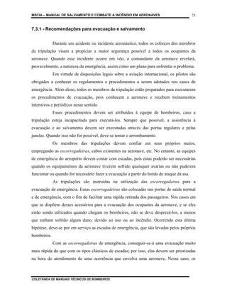 MSCIA – MANUAL DE SALVAMENTO E COMBATE A INCÊNDIO EM AERONAVES                             73


7.3.1 - Recomendações para evacuação e salvamento


             Durante um acidente ou incidente aeronáutico, todos os esforços dos membros
da tripulação visam a propiciar a maior segurança possível a todos os ocupantes da
aeronave. Quando esse incidente ocorre em vôo, o comandante da aeronave revelará,
provavelmente, a natureza da emergência, assim como um plano para enfrentar o problema.
             Em virtude de disposições legais sobre a aviação internacional, os pilotos são
obrigados a conhecer os regulamentos e procedimentos a serem adotados nos casos de
emergência. Além disso, todos os membros da tripulação estão preparados para executarem
os procedimentos de evacuação, pois conhecem a aeronave e recebem treinamentos
intensivos e periódicos nesse sentido.
             Esses procedimentos devem ser atribuídos à equipe de bombeiros, caso a
tripulação esteja incapacitada para executá-los. Sempre que possível, a assistência à
evacuação e ao salvamento devem ser executadas através das portas regulares e pelas
janelas. Quando isso não for possível, deve-se tentar o arrombamento.
             Os membros das tripulações devem confiar em seus próprios meios,
empregando as escorregadeiras, cabos existentes na aeronave, etc. No entanto, as equipes
de emergência do aeroporto devem contar com escadas, pois estas poderão ser necessárias
quando os equipamentos da aeronave tiverem sofrido quaisquer avarias ou não puderem
funcionar ou quando for necessário fazer a evacuação a partir do bordo de ataque da asa.
             As tripulações são instruídas na utilização das escorregadeiras para a
evacuação de emergência. Essas escorregadeiras são colocadas nas portas de saída normal
e de emergência, com o fim de facilitar uma rápida retirada dos passageiros. Nos casos em
que se dispõem desses acessórios para a evacuação dos ocupantes da aeronave, e se eles
estão sendo utilizados quando chegam os bombeiros, não se deve desprezá-los, a menos
que tenham sofrido algum dano, devido ao uso ou ao incêndio. Ocorrendo esta última
hipótese, deve-se por em serviço as escadas de emergência, que são levadas pelos próprios
bombeiros.
             Com as escorregadeiras de emergência, conseguir-se-á uma evacuação muito
mais rápida do que com os tipos clássicos de escadas; por isso, elas devem ser priorizadas
na hora do atendimento de uma ocorrência que envolva uma aeronave. Nesse caso, os



COLETÂNEA DE MANUAIS TÉCNICOS DE BOMBEIROS
 
