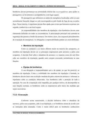 MSCIA – MANUAL DE SALVAMENTO E COMBATE A INCÊNDIO EM AERONAVES                            74


bombeiros devem permanecer na extremidade inferior das escorregadeiras, para ajudar os
passageiros a se levantarem e acompanhá-los a um lugar seguro.
           Os passageiros que utilizarem as saídas de emergência localizadas sobre as asas
normalmente buscarão chegar ao solo escorregando-se pelo bordo de fuga da asa ou pelos
flaps. Nesse ínterim, é importante prestar-lhes ajuda, para evitar que lesionem as pernas; em
seguida, conduzi-los a um local seguro.
           As responsabilidades dos membros da tripulação e dos bombeiros devem estar
claramente definidas em todas as circunstâncias. A preocupação principal está centrada na
segurança das pessoas a bordo da aeronave. Em muitos casos, isso requererá procedimentos
de evacuação de emergência. As obrigações e responsabilidades podem ser assim definidas:


           • Membros da tripulação
           Como as condições e os meios diferem muito na maioria dos aeroportos, os
membros da tripulação devem ser os principais responsáveis pela aeronave e pelos seus
ocupantes. A decisão final sobre o abandono da aeronave e a maneira como ele será feito
cabe aos membros da tripulação, quando estes estejam exercendo normalmente as suas
funções.


           • Equipe de bombeiros
           A sua obrigação e responsabilidade será a de ajudar, no que for possível, os
membros da tripulação. Como a visibilidade dos membros da tripulação é limitada, os
bombeiros devem fazer uma avaliação imediata da parte externa da aeronave e informar os
tripulantes sobre as condições observadas. Aos bombeiros cabe a proteção de toda a
operação. No caso de a tripulação estar impedida, por qualquer motivo, de desempenhar as
suas funções normais, os bombeiros serão os responsáveis pelo início das medidas que
sejam necessárias.


7.3.2 - Evacuação


           Conforme acima mencionado, a decisão definitiva sobre o abandono da
aeronave, pelos seus ocupantes, cabe à sua tripulação, e os bombeiros atuam de acordo com
as instruções dela emanadas. Como é muito difícil para os bombeiros conhecerem


COLETÂNEA DE MANUAIS TÉCNICOS DE BOMBEIROS
 
