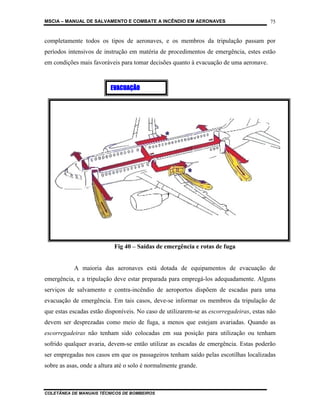 MSCIA – MANUAL DE SALVAMENTO E COMBATE A INCÊNDIO EM AERONAVES                          75


completamente todos os tipos de aeronaves, e os membros da tripulação passam por
períodos intensivos de instrução em matéria de procedimentos de emergência, estes estão
em condições mais favoráveis para tomar decisões quanto à evacuação de uma aeronave.



                          EVACUAÇÃO




                           Fig 40 – Saídas de emergência e rotas de fuga


           A maioria das aeronaves está dotada de equipamentos de evacuação de
emergência, e a tripulação deve estar preparada para empregá-los adequadamente. Alguns
serviços de salvamento e contra-incêndio de aeroportos dispõem de escadas para uma
evacuação de emergência. Em tais casos, deve-se informar os membros da tripulação de
que estas escadas estão disponíveis. No caso de utilizarem-se as escorregadeiras, estas não
devem ser desprezadas como meio de fuga, a menos que estejam avariadas. Quando as
escorregadeiras não tenham sido colocadas em sua posição para utilização ou tenham
sofrido qualquer avaria, devem-se então utilizar as escadas de emergência. Estas poderão
ser empregadas nos casos em que os passageiros tenham saído pelas escotilhas localizadas
sobre as asas, onde a altura até o solo é normalmente grande.



COLETÂNEA DE MANUAIS TÉCNICOS DE BOMBEIROS
 