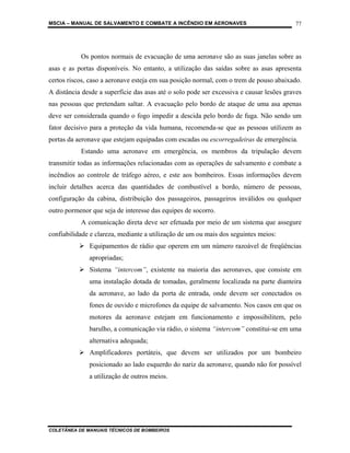 MSCIA – MANUAL DE SALVAMENTO E COMBATE A INCÊNDIO EM AERONAVES                           77




           Os pontos normais de evacuação de uma aeronave são as suas janelas sobre as
asas e as portas disponíveis. No entanto, a utilização das saídas sobre as asas apresenta
certos riscos, caso a aeronave esteja em sua posição normal, com o trem de pouso abaixado.
A distância desde a superfície das asas até o solo pode ser excessiva e causar lesões graves
nas pessoas que pretendam saltar. A evacuação pelo bordo de ataque de uma asa apenas
deve ser considerada quando o fogo impedir a descida pelo bordo de fuga. Não sendo um
fator decisivo para a proteção da vida humana, recomenda-se que as pessoas utilizem as
portas da aeronave que estejam equipadas com escadas ou escorregadeiras de emergência.
           Estando uma aeronave em emergência, os membros da tripulação devem
transmitir todas as informações relacionadas com as operações de salvamento e combate a
incêndios ao controle de tráfego aéreo, e este aos bombeiros. Essas informações devem
incluir detalhes acerca das quantidades de combustível a bordo, número de pessoas,
configuração da cabina, distribuição dos passageiros, passageiros inválidos ou qualquer
outro pormenor que seja de interesse das equipes de socorro.
           A comunicação direta deve ser efetuada por meio de um sistema que assegure
confiabilidade e clareza, mediante a utilização de um ou mais dos seguintes meios:
              Equipamentos de rádio que operem em um número razoável de freqüências
              apropriadas;
              Sistema “intercom”, existente na maioria das aeronaves, que consiste em
              uma instalação dotada de tomadas, geralmente localizada na parte dianteira
              da aeronave, ao lado da porta de entrada, onde devem ser conectados os
              fones de ouvido e microfones da equipe de salvamento. Nos casos em que os
              motores da aeronave estejam em funcionamento e impossibilitem, pelo
              barulho, a comunicação via rádio, o sistema “intercom” constitui-se em uma
              alternativa adequada;
              Amplificadores portáteis, que devem ser utilizados por um bombeiro
              posicionado ao lado esquerdo do nariz da aeronave, quando não for possível
              a utilização de outros meios.




COLETÂNEA DE MANUAIS TÉCNICOS DE BOMBEIROS
 