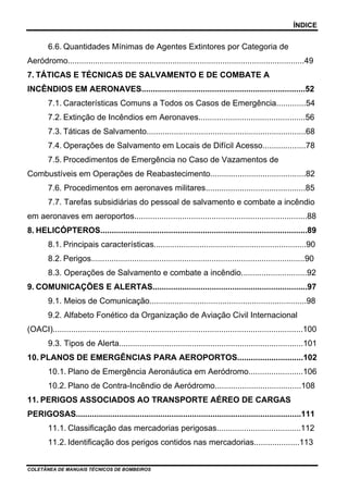 ÍNDICE


        6.6. Quantidades Mínimas de Agentes Extintores por Categoria de
Aeródromo........................................................................................................49
7. TÁTICAS E TÉCNICAS DE SALVAMENTO E DE COMBATE A
INCÊNDIOS EM AERONAVES........................................................................52
        7.1. Características Comuns a Todos os Casos de Emergência.............54
        7.2. Extinção de Incêndios em Aeronaves...............................................56
        7.3. Táticas de Salvamento......................................................................68
        7.4. Operações de Salvamento em Locais de Difícil Acesso...................78
        7.5. Procedimentos de Emergência no Caso de Vazamentos de
Combustíveis em Operações de Reabastecimento..........................................82
        7.6. Procedimentos em aeronaves militares............................................85
        7.7. Tarefas subsidiárias do pessoal de salvamento e combate a incêndio
em aeronaves em aeroportos............................................................................88
8. HELICÓPTEROS...........................................................................................89
        8.1. Principais características...................................................................90
        8.2. Perigos..............................................................................................90
        8.3. Operações de Salvamento e combate a incêndio.............................92
9. COMUNICAÇÕES E ALERTAS....................................................................97
        9.1. Meios de Comunicação.....................................................................98
        9.2. Alfabeto Fonético da Organização de Aviação Civil Internacional
(OACI)..............................................................................................................100
        9.3. Tipos de Alerta.................................................................................101
10. PLANOS DE EMERGÊNCIAS PARA AEROPORTOS.............................102
        10.1. Plano de Emergência Aeronáutica em Aeródromo........................106
        10.2. Plano de Contra-Incêndio de Aeródromo......................................108
11. PERIGOS ASSOCIADOS AO TRANSPORTE AÉREO DE CARGAS
PERIGOSAS...................................................................................................111
        11.1. Classificação das mercadorias perigosas.....................................112
        11.2. Identificação dos perigos contidos nas mercadorias....................113


COLETÂNEA DE MANUAIS TÉCNICOS DE BOMBEIROS
 