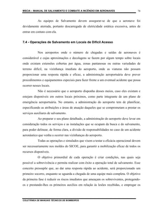 MSCIA – MANUAL DE SALVAMENTO E COMBATE A INCÊNDIO EM AERONAVES                         78


            As equipes de Salvamento devem assegurar-se de que a aeronave foi
devidamente aterrada, portanto descarregada de eletricidade estática excessiva, antes de
entrar em contato com ela.


7.4 - Operações de Salvamento em Locais de Difícil Acesso


            Nos aeroportos onde o número de chegadas e saídas de aeronaves é
considerável e cujas aproximações e decolagens se fazem por algum tempo sobre locais
onde existam extensões cobertas por água, zonas pantanosas ou outras variedades de
terreno difícil, na vizinhança imediata do aeroporto, onde as viaturas não possam
proporcionar uma resposta rápida e eficaz, a administração aeroportuária deve prever
procedimentos e equipamentos especiais para fazer frente a um eventual acidente que possa
ocorrer nesses locais.
            Não é necessário que o aeroporto disponha desses meios, caso eles existam e
estejam disponíveis em outros locais próximos, como parte integrante de um plano de
emergência aeroportuária. No entanto, a administração do aeroporto tem de planificar,
especificando as atribuições e áreas de atuação daqueles que se comprometam a prestar os
serviços auxiliares de salvamento.
            Ao preparar o seu plano detalhado, a administração do aeroporto deve levar em
consideração todos os serviços e as instalações que se ocupam da busca e do salvamento,
para poder delinear, de forma clara, a divisão de responsabilidades no caso de um acidente
aeronáutico que venha a ocorrer nas vizinhanças do aeroporto.
            Todas as operações e simulados que visem a testar a eficácia operacional devem
ser necessariamente nos moldes do SICOE, para garantir a mobilização eficaz de todos os
recursos disponíveis.
            O objetivo primordial de cada operação é criar condições, nas quais seja
possível a sobrevivência e permita realizar com êxito a operação total de salvamento. Esse
conceito pressupõe que, ao dar uma resposta rápida ao acidente, será proporcionado um
primeiro socorro, enquanto se aguarda a chegada de uma equipe mais completa. O objetivo
da primeira fase é reduzir os riscos imediatos que ameaçam os sobreviventes, protegendo-
os e prestando-lhes os primeiros auxílios em relação às lesões recebidas, e empregar os



COLETÂNEA DE MANUAIS TÉCNICOS DE BOMBEIROS
 