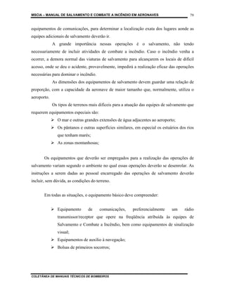 MSCIA – MANUAL DE SALVAMENTO E COMBATE A INCÊNDIO EM AERONAVES                            79


equipamentos de comunicações, para determinar a localização exata dos lugares aonde as
equipes adicionais de salvamento deverão ir.
             A grande importância nessas operações é o salvamento, não tendo
necessariamente de incluir atividades de combate a incêndio. Caso o incêndio venha a
ocorrer, a demora normal das viaturas de salvamento para alcançarem os locais de difícil
acesso, onde se deu o acidente, provavelmente, impedirá a realização eficaz das operações
necessárias para dominar o incêndio.
             As dimensões dos equipamentos de salvamento devem guardar uma relação de
proporção, com a capacidade da aeronave de maior tamanho que, normalmente, utiliza o
aeroporto.
             Os tipos de terrenos mais difíceis para a atuação das equipes de salvamento que
requerem equipamentos especiais são:
                O mar e outras grandes extensões de água adjacentes ao aeroporto;
                Os pântanos e outras superfícies similares, em especial os estuários dos rios
               que tenham marés;
                As zonas montanhosas;


       Os equipamentos que deverão ser empregados para a realização das operações de
salvamento variam segundo o ambiente no qual essas operações deverão se desenrolar. As
instruções a serem dadas ao pessoal encarregado das operações de salvamento deverão
incluir, sem dúvida, as condições do terreno.


       Em todas as situações, o equipamento básico deve compreender:


                Equipamento      de     comunicações,     preferencialmente     um     rádio
               transmissor/receptor que opere na freqüência atribuída às equipes de
               Salvamento e Combate a Incêndio, bem como equipamentos de sinalização
               visual;
                Equipamentos de auxílio à navegação;
                Bolsas de primeiros socorros;




COLETÂNEA DE MANUAIS TÉCNICOS DE BOMBEIROS
 