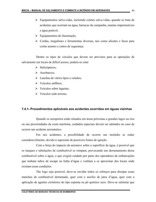 MSCIA – MANUAL DE SALVAMENTO E COMBATE A INCÊNDIO EM AERONAVES                        80


              Equipamentos salva-vidas, incluindo coletes salva-vidas, quando se trata de
              acidentes que ocorram na água, barracas de campanha, mantas impermeáveis
              e água potável;
              Equipamentos de iluminação;
              Cordas, megafones e ferramentas diversas, tais como alicates e facas para
              cortar arames e cintos de segurança.


           Dentre os tipos de veículos que devem ser previstos para as operações de
salvamento em locais de difícil acesso, podem-se citar:
              Helicópteros;
              Aerobarcos;
              Lanchas de vários tipos e calados;
              Veículos anfíbios;
              Veículos sobre lagartas;
              Veículos todo terreno.



7.4.1- Procedimentos aplicáveis aos acidentes ocorridos em águas vizinhas


           Quando os aeroportos estão situados em áreas próximas a grandes lagos ou rios
ou nas proximidades da costa marítima, cuidados especiais devem ser adotados no caso de
ocorrer um acidente aeronáutico.
           Em tais acidentes, a possibilidade de ocorrer um incêndio se reduz
consideravelmente, devido à supressão de possíveis fontes de ignição.
           Com a força do impacto da aeronave sobre a superfície da água, é possível que
os tanques e tubulações de combustível se rompam, provocando um derramamento desse
combustível sobre a água, o que exigirá cuidado por parte dos operadores de embarcações
que tenham tubos de escape na linha d’água e venham a se aproximar dos locais onde
existam essas condições.
           Tão logo seja possível, deve-se envidar todos os esforços para dissipar essas
manchas de combustível derramado, quer com o auxílio de jatos d’água, quer com a
aplicação de agentes extintores do tipo espuma ou pó químico seco. Deve-se salientar que


COLETÂNEA DE MANUAIS TÉCNICOS DE BOMBEIROS
 