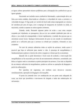 MSCIA – MANUAL DE SALVAMENTO E COMBATE A INCÊNDIO EM AERONAVES                             81


as águas calmas apresentam maiores problemas para a dissipação dos combustíveis que as
águas agitadas.
             Ocorrendo um incêndio nesse combustível derramado, a aproximação deve ser
feita com muito cuidado, observando-se a direção e a velocidade do vento, a corrente e a
velocidade da água. O fogo pode ser varrido do local onde esteja empregando-se a técnica
de varredura por jatos de água, com o emprego de mangueiras de incêndio ou ainda, se
necessário, usando a espuma ou outros agentes extintores.
             Estando, ainda, flutuando algumas partes do avião e caso estas estejam
ocupadas por tripulantes ou passageiros, deve-se ter um cuidado redobrado para não se
alterar o seu estado de estanqueidade e iniciar rapidamente o traslado das pessoas que se
encontram nesses locais. Qualquer deslocamento de peso ou um retardo no atendimento
poderá ser o suficiente para que a aeronave se afunde por completo, vitimando os seus
ocupantes.
             No caso de estarem submersas todas as seções da aeronave, ainda assim é
possível que haja ar suficiente para manter a vida. A presença de mergulhadores é
fundamental para explorar o interior do avião e resgatar as vítimas que lá se encontram.
             Quando não se pode determinar o local exato do acidente, a intervenção dos
mergulhadores se faz necessária, por meio de um rastreamento submarino, assinalando com
bóias os lugares onde se encontram as partes principais da aeronave. Caso não se disponha
de um número suficiente de mergulhadores, podem-se utilizar as operações de dragagem a
partir de embarcações.
             Por   questões   de   segurança,   em   nenhum     caso   devem-se    executar,
simultaneamente, operações de dragagem e de mergulho.
             O posto de comando deve ser estabelecido em um ponto mais adequado da
costa, em local que possibilite o movimento de chegada e saída das embarcações de
salvamento.




COLETÂNEA DE MANUAIS TÉCNICOS DE BOMBEIROS
 