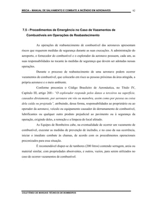 MSCIA – MANUAL DE SALVAMENTO E COMBATE A INCÊNDIO EM AERONAVES                         82




7.5 - Procedimentos de Emergência no Caso de Vazamentos de
   Combustíveis em Operações de Reabastecimento


             As operações de reabastecimento de combustível das aeronaves apresentam
riscos que requerem medidas de segurança durante as suas execuções. A administração do
aeroporto, o fornecedor do combustível e o explorador da aeronave possuem, cada um, as
suas responsabilidades no tocante às medidas de segurança que devem ser adotadas nessas
operações.
             Durante o processo de reabastecimento de uma aeronave podem ocorrer
vazamentos de combustível, que colocarão em risco as pessoas próximas da área atingida, a
própria aeronave e o meio ambiente.
             Conforme preconiza o Código Brasileiro de Aeronáutica, no Título IV,
Capítulo III, artigo 268:- “O explorador responde pelos danos a terceiros na superfície,
causados diretamente, por aeronave em vôo ou manobra, assim como por pessoa ou coisa
dela caída ou projetada”, atribuindo, dessa forma, responsabilidades ao proprietário ou ao
operador da aeronave, veículo ou equipamento causador do derramamento de combustível,
lubrificantes ou qualquer outro produto prejudicial ao pavimento ou à segurança da
operação, exigindo deles, a remoção e a limpeza do local afetado.
             As Equipes de Bombeiros cabe, na eventualidade de ocorrer um vazamento de
combustível, executar as medidas de prevenção de incêndio, e no caso da sua ocorrência,
iniciar o imediato combate às chamas, de acordo com os procedimentos operacionais
preconizados para essa situação.
             É recomendável dispor-se de tambores (200 litros) contendo serragem, areia ou
material similar, com propriedades absorventes, e outros, vazios, para serem utilizados no
caso de ocorrer vazamentos de combustível.




COLETÂNEA DE MANUAIS TÉCNICOS DE BOMBEIROS
 