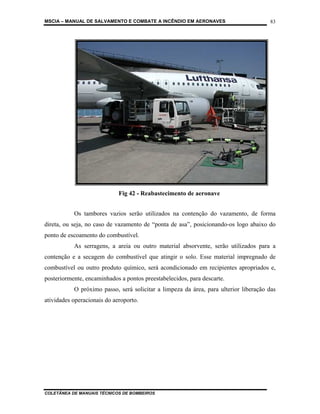 MSCIA – MANUAL DE SALVAMENTO E COMBATE A INCÊNDIO EM AERONAVES                        83




                             Fig 42 - Reabastecimento de aeronave


           Os tambores vazios serão utilizados na contenção do vazamento, de forma
direta, ou seja, no caso de vazamento de “ponta de asa”, posicionando-os logo abaixo do
ponto de escoamento do combustível.
           As serragens, a areia ou outro material absorvente, serão utilizados para a
contenção e a secagem do combustível que atingir o solo. Esse material impregnado de
combustível ou outro produto químico, será acondicionado em recipientes apropriados e,
posteriormente, encaminhados a pontos preestabelecidos, para descarte.
           O próximo passo, será solicitar a limpeza da área, para ulterior liberação das
atividades operacionais do aeroporto.




COLETÂNEA DE MANUAIS TÉCNICOS DE BOMBEIROS
 