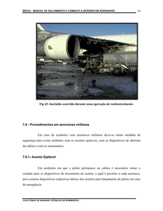 MSCIA – MANUAL DE SALVAMENTO E COMBATE A INCÊNDIO EM AERONAVES                        84




            Fig 43 -Incêndio ocorrido durante uma operação de reabastecimento




7.6 - Procedimentos em aeronaves militares


           Em caso de acidentes com aeronaves militares deve-se tomar medidas de
segurança para evitar acidentes com os acentos ejetáveis, com os dispositivos de abertura
da cabine e com os armamentos.


7.6.1- Acento Ejetável.


           Em acidentes em que o piloto permanece na cabine é necessário tomar o
cuidado para os dispositivos de travamento do acento, o qual é peculiar a cada aeronave,
pois existem dispositivos explosivos abaixo dos acentos para lançamento do piloto em caso
de emergência.



COLETÂNEA DE MANUAIS TÉCNICOS DE BOMBEIROS
 