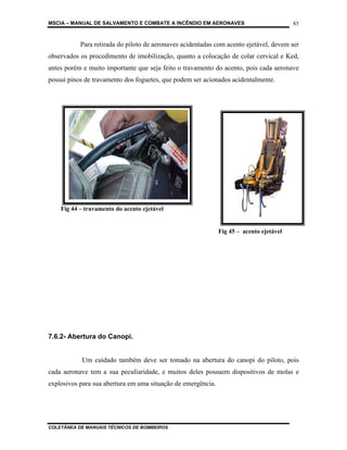 MSCIA – MANUAL DE SALVAMENTO E COMBATE A INCÊNDIO EM AERONAVES                           85


           Para retirada do piloto de aeronaves acidentadas com acento ejetável, devem ser
observados os procedimento de imobilização, quanto a colocação de colar cervical e Ked,
antes porém e muito importante que seja feito o travamento do acento, pois cada aeronave
possui pinos de travamento dos foguetes, que podem ser acionados acidentalmente.




    Fig 44 – travamento do acento ejetável


                                                              Fig 45 – acento ejetável




7.6.2- Abertura do Canopi.


           Um cuidado também deve ser tomado na abertura do canopi do piloto, pois
cada aeronave tem a sua peculiaridade, e muitos deles possuem dispositivos de molas e
explosivos para sua abertura em uma situação de emergência.




COLETÂNEA DE MANUAIS TÉCNICOS DE BOMBEIROS
 