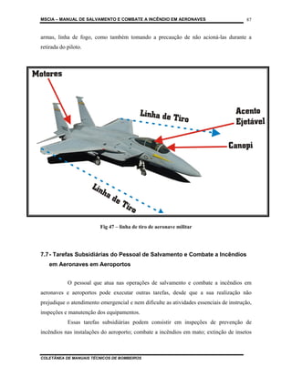 MSCIA – MANUAL DE SALVAMENTO E COMBATE A INCÊNDIO EM AERONAVES                          87


armas, linha de fogo, como também tomando a precaução de não acioná-las durante a
retirada do piloto.




                         Fig 47 – linha de tiro de aeronave militar




7.7 - Tarefas Subsidiárias do Pessoal de Salvamento e Combate a Incêndios
   em Aeronaves em Aeroportos


            O pessoal que atua nas operações de salvamento e combate a incêndios em
aeronaves e aeroportos pode executar outras tarefas, desde que a sua realização não
prejudique o atendimento emergencial e nem dificulte as atividades essenciais de instrução,
inspeções e manutenção dos equipamentos.
            Essas tarefas subsidiárias podem consistir em inspeções de prevenção de
incêndios nas instalações do aeroporto; combate a incêndios em mato; extinção de insetos



COLETÂNEA DE MANUAIS TÉCNICOS DE BOMBEIROS
 