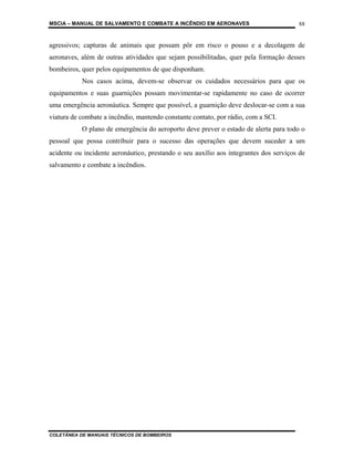 MSCIA – MANUAL DE SALVAMENTO E COMBATE A INCÊNDIO EM AERONAVES                         88


agressivos; capturas de animais que possam pôr em risco o pouso e a decolagem de
aeronaves, além de outras atividades que sejam possibilitadas, quer pela formação desses
bombeiros, quer pelos equipamentos de que disponham.
           Nos casos acima, devem-se observar os cuidados necessários para que os
equipamentos e suas guarnições possam movimentar-se rapidamente no caso de ocorrer
uma emergência aeronáutica. Sempre que possível, a guarnição deve deslocar-se com a sua
viatura de combate a incêndio, mantendo constante contato, por rádio, com a SCI.
           O plano de emergência do aeroporto deve prever o estado de alerta para todo o
pessoal que possa contribuir para o sucesso das operações que devem suceder a um
acidente ou incidente aeronáutico, prestando o seu auxílio aos integrantes dos serviços de
salvamento e combate a incêndios.




COLETÂNEA DE MANUAIS TÉCNICOS DE BOMBEIROS
 