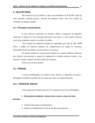MSCIA – MANUAL DE SALVAMENTO E COMBATE A INCÊNDIO EM AERONAVES                            90


8 - HELICÓPTEROS
             São aeronaves de asa rotativa, a qual, sua sustentação se dá devido o giro do
rotor principal, podendo pousar e decolar em pequenas áreas, num eixo vertical ou
inclinado em qualquer direção.


8.1 – Principais características.


             É uma aeronave construída em alumínio, titânio e compostos de magnésio,
sendo que as hélices do rotor principal funcionam como asas e o rotor traseiro funciona
como leme, podendo o motor ser a pistão ou turbina.
              Seus tanques de combustível podem ter capacidade que varia de 280 a 4000
litros, e podem ser Internos (embaixo do compartimento de carga) ou Auxiliares
(localizados dentro da cabine, na seção traseira ou externos).
             Os motores podem ser convencionais (pistão) ou a reação (turbina), sendo que
nos motores convencionais o tanque de combustível se localiza acima do motor e nos
motores a reação o tanque se localiza abaixo dos motores.
             Pode ter um ou dois motores.


9.2 - PERIGOS


             A maior probabilidade de acidente ocorre durante as operações de pouso e
decolagem, existindo um grande risco de toque dos rotores em algum obstáculo.


9.2.1 –PRINCIPAIL RISCOS:


             Como regra geral, podemos descrever os seguintes riscos em um helicóptero:


             • Diminuição da distância (altura) entre o solo e o disco do rotor
principal:


                Abertura dos esquis ou afundamento:
                Quebra ou afundamento no solo de um dos trens de pouso;



COLETÂNEA DE MANUAIS TÉCNICOS DE BOMBEIROS
 