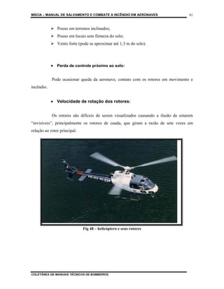 MSCIA – MANUAL DE SALVAMENTO E COMBATE A INCÊNDIO EM AERONAVES                      91


               Pouso em terrenos inclinados;
               Pouso em locais sem firmeza do solo;
               Vento forte (pode se aproximar até 1,3 m do solo).




            • Perda de controle próximo ao solo:


            Pode ocasionar queda da aeronave, contato com os rotores em movimento e
incêndio.


            • Velocidade de rotação dos rotores:


            Os rotores são difíceis de serem visualizados causando a ilusão de estarem
“invisíveis”, principalmente os rotores de cauda, que giram a razão de sete vezes em
relação ao rotor principal.




                              Fig 48 – helicóptero e seus rotores




COLETÂNEA DE MANUAIS TÉCNICOS DE BOMBEIROS
 