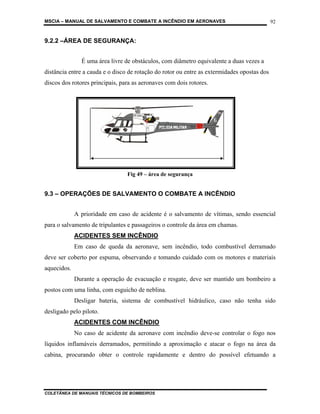 MSCIA – MANUAL DE SALVAMENTO E COMBATE A INCÊNDIO EM AERONAVES                               92


9.2.2 –ÁREA DE SEGURANÇA:


               É uma área livre de obstáculos, com diâmetro equivalente a duas vezes a
distância entre a cauda e o disco de rotação do rotor ou entre as extermidades opostas dos
discos dos rotores principais, para as aeronaves com dois rotores.




                                 Fig 49 – área de segurança


9.3 – OPERAÇÕES DE SALVAMENTO O COMBATE A INCÊNDIO


             A prioridade em caso de acidente é o salvamento de vítimas, sendo essencial
para o salvamento de tripulantes e passageiros o controle da área em chamas.
             ACIDENTES SEM INCÊNDIO
             Em caso de queda da aeronave, sem incêndio, todo combustível derramado
deve ser coberto por espuma, observando e tomando cuidado com os motores e materiais
aquecidos.
             Durante a operação de evacuação e resgate, deve ser mantido um bombeiro a
postos com uma linha, com esguicho de neblina.
             Desligar bateria, sistema de combustível hidráulico, caso não tenha sido
desligado pelo piloto.
             ACIDENTES COM INCÊNDIO
             No caso de acidente da aeronave com incêndio deve-se controlar o fogo nos
líquidos inflamáveis derramados, permitindo a aproximação e atacar o fogo na área da
cabina, procurando obter o controle rapidamente e dentro do possível efetuando a




COLETÂNEA DE MANUAIS TÉCNICOS DE BOMBEIROS
 