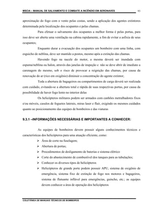 MSCIA – MANUAL DE SALVAMENTO E COMBATE A INCÊNDIO EM AERONAVES                           93


aproximação do fogo com o vento pelas costas, sendo a aplicação dos agentes extintores
determinada pela localização dos ocupantes e pelas chamas.
             Para efetuar o salvamento dos ocupantes a melhor forma é pelas portas, para
isso deve ser aberta uma ventilação na cabina rapidamente, a fim de evitar a asfixia de seus
ocupantes;
             Enquanto durar a evacuação dos ocupantes um bombeiro com uma linha, com
esguicho de neblina, deve ser mantido a postos, mesmo após a extinção das chamas.
             Havendo fogo na nacele do motor, a mesma deverá ser inundada com
espuma/neblina ou halon, através das janelas de inspeção e não se deve abrir de imediato a
carenagem do mesmo, sob o risco de provocar a reignição das chamas, por causa da
renovação do ar (rico em oxigênio) diminuir a concentração do agente extintor;
             Toda a abertura de bagageiros ou compartimentos de carga deverá ser realizada
com cuidado, evitando-se a abertura total e rápida de suas respectivas portas, por causa da
possibilidade de haver fogo lento no interior delas
             Os helicópteros militares podem ser armados com canhões metralhadores fixos
e/ou móveis, casulos de foguetes laterais, miras laser e flair, exigindo os mesmos cuidados
quanto ao posicionamento das equipes de bombeiros e das viaturas


9.3.1 –INFORMAÇÕES NECESSÁRIAS E IMPORTANTES A CONHECER:


             As equipes de bombeiros devem possuir alguns conhecimentos técnicos e
características dos helicópteros para uma atuação eficiente, como:
               Área de corte na fuselagem;
               Abertura de portas;
               Procedimentos de desligamento de baterias e sistema elétrico
               Corte do abastecimento de combustível dos tanques para as tubulações;
               Conhecer os diversos tipos de helicópteros
               Helicópteros de grande porte podem possuir APU, sistema de oxigênio de
               emergência, sistema fixo de extinção de fogo nos motores e bagageiros,
               sistema de flutuante inflável para emergências, guincho, etc.; as equipes
               devem conhecer a área de operação dos helicópteros



COLETÂNEA DE MANUAIS TÉCNICOS DE BOMBEIROS
 