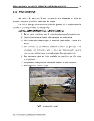 MSCIA – MANUAL DE SALVAMENTO E COMBATE A INCÊNDIO EM AERONAVES                        94


9.3.2 – PROCEDIMENTOS


       As equipes de bombeiros devem posicionar-se sem ultrapassar o limite de
segurança, enquanto aguardam a parada total dos rotores.
       Em caso de princípio de incêndio com os rotores girando, usa-se o canhão monitor
ou linha de apoio respeitando a área de segurança;
       ABORDAGEM COM MOTOR EM FUNCIONAMENTO:
              Ter em mente o perigo do rotor de cauda, jamais passar próximo ao mesmo;
              Se aproximar sempre a vista do piloto (aguardar sua sinalização);
              Em terreno desnivelado sempre se aproximar pelo declive e nunca pelo
              aclive;
              Para embarcar ou desembarcar, combater incêndios ou proceder a um
              salvamento em helicópteros com o motor em funcionamento, deve-se
              penetrar perpendicularmente em relação ao eixo do seu comprimento;
              Esta penetração deve ser feita agachado nos aparelhos que têm rotor
              principal baixo;
              Equipamentos carregados horizontalmente e abaixo do nível da cintura.
              Prender pedaços soltos de roupa.




                                 Fig 50 – aproximação frontal




COLETÂNEA DE MANUAIS TÉCNICOS DE BOMBEIROS
 