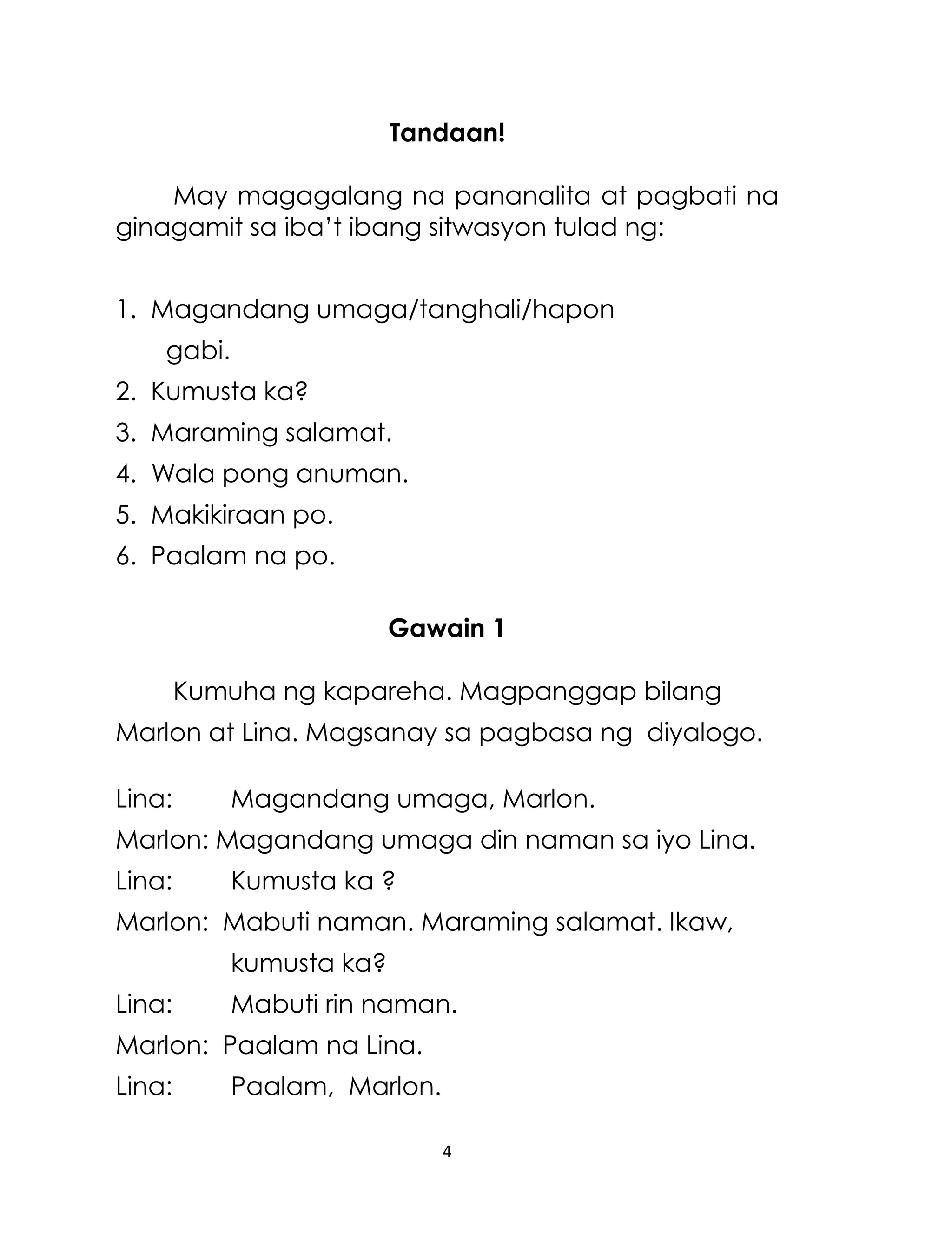Tandaan!
May magagalang na pananalita at pagbati na
ginagamit sa iba‟t ibang sitwasyon tulad ng:
1. Magandang umaga/tanghali/hapon
gabi.
2. Kumusta ka?
3. Maraming salamat.
4. Wala pong anuman.
5. Makikiraan po.
6. Paalam na po.
Gawain 1
Kumuha ng kapareha. Magpanggap bilang
Marlon at Lina. Magsanay sa pagbasa ng diyalogo.
Lina:

Magandang umaga, Marlon.

Marlon: Magandang umaga din naman sa iyo Lina.
Lina:

Kumusta ka ?

Marlon: Mabuti naman. Maraming salamat. Ikaw,
kumusta ka?
Lina:

Mabuti rin naman.

Marlon: Paalam na Lina.
Lina:

Paalam, Marlon.
4

 