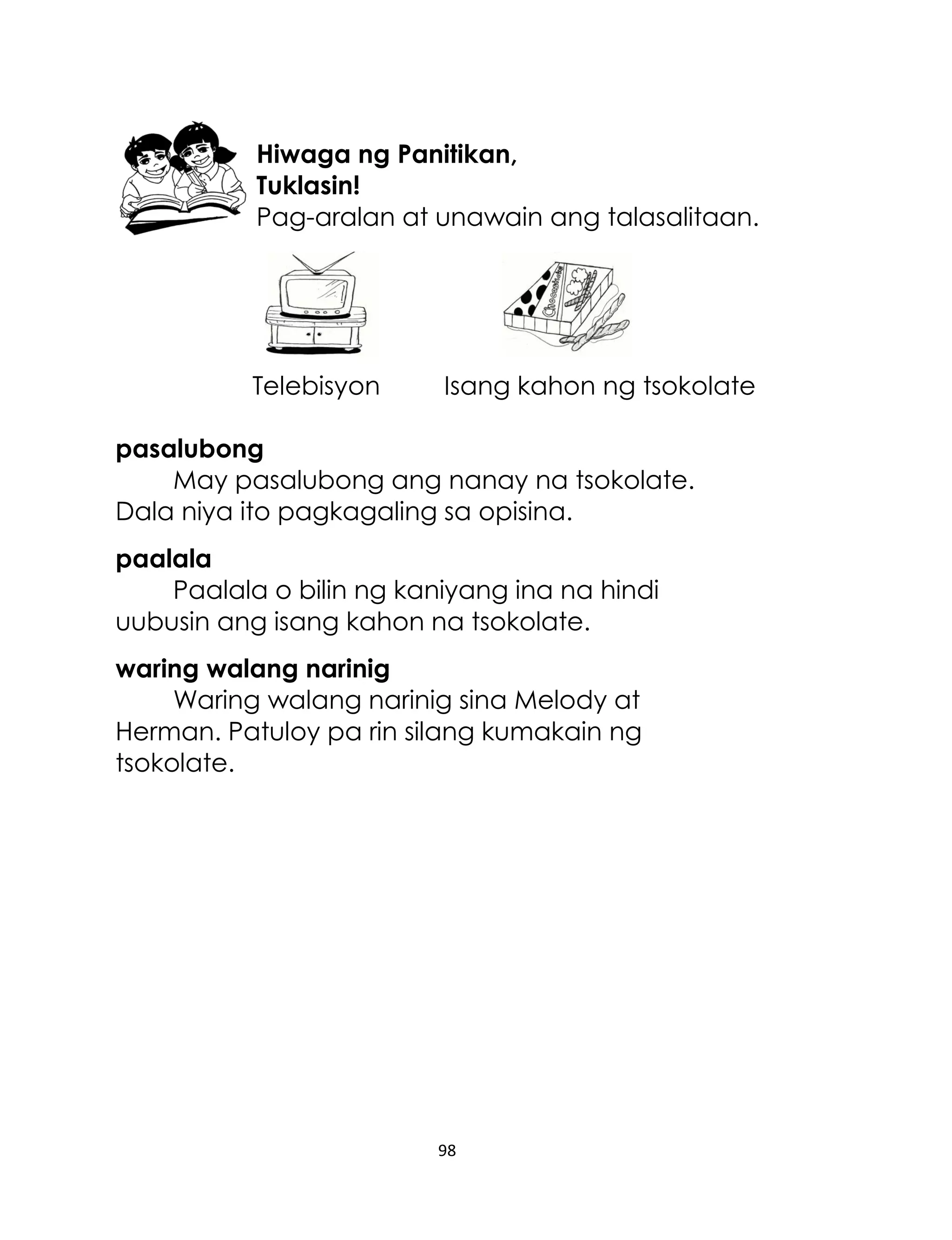 Hiwaga ng Panitikan,
Tuklasin!
Pag-aralan at unawain ang talasalitaan.

Telebisyon

Isang kahon ng tsokolate

pasalubong
May pasalubong ang nanay na tsokolate.
Dala niya ito pagkagaling sa opisina.
paalala
Paalala o bilin ng kaniyang ina na hindi
uubusin ang isang kahon na tsokolate.
waring walang narinig
Waring walang narinig sina Melody at
Herman. Patuloy pa rin silang kumakain ng
tsokolate.

98

 