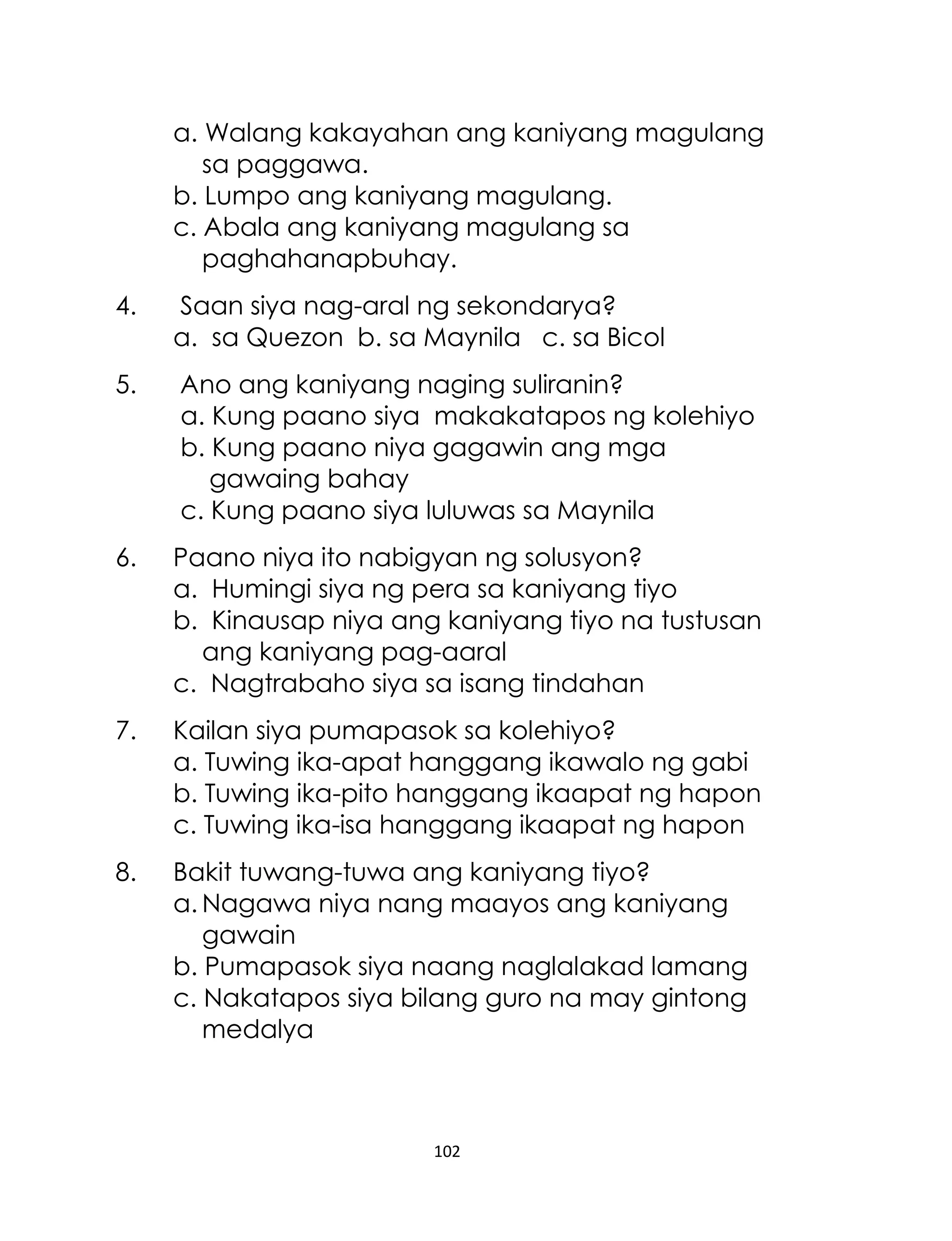 a. Walang kakayahan ang kaniyang magulang
sa paggawa.
b. Lumpo ang kaniyang magulang.
c. Abala ang kaniyang magulang sa
paghahanapbuhay.
4.

Saan siya nag-aral ng sekondarya?
a. sa Quezon b. sa Maynila c. sa Bicol

5.

Ano ang kaniyang naging suliranin?
a. Kung paano siya makakatapos ng kolehiyo
b. Kung paano niya gagawin ang mga
gawaing bahay
c. Kung paano siya luluwas sa Maynila

6.

Paano niya ito nabigyan ng solusyon?
a. Humingi siya ng pera sa kaniyang tiyo
b. Kinausap niya ang kaniyang tiyo na tustusan
ang kaniyang pag-aaral
c. Nagtrabaho siya sa isang tindahan

7.

Kailan siya pumapasok sa kolehiyo?
a. Tuwing ika-apat hanggang ikawalo ng gabi
b. Tuwing ika-pito hanggang ikaapat ng hapon
c. Tuwing ika-isa hanggang ikaapat ng hapon

8.

Bakit tuwang-tuwa ang kaniyang tiyo?
a. Nagawa niya nang maayos ang kaniyang
gawain
b. Pumapasok siya naang naglalakad lamang
c. Nakatapos siya bilang guro na may gintong
medalya

102

 