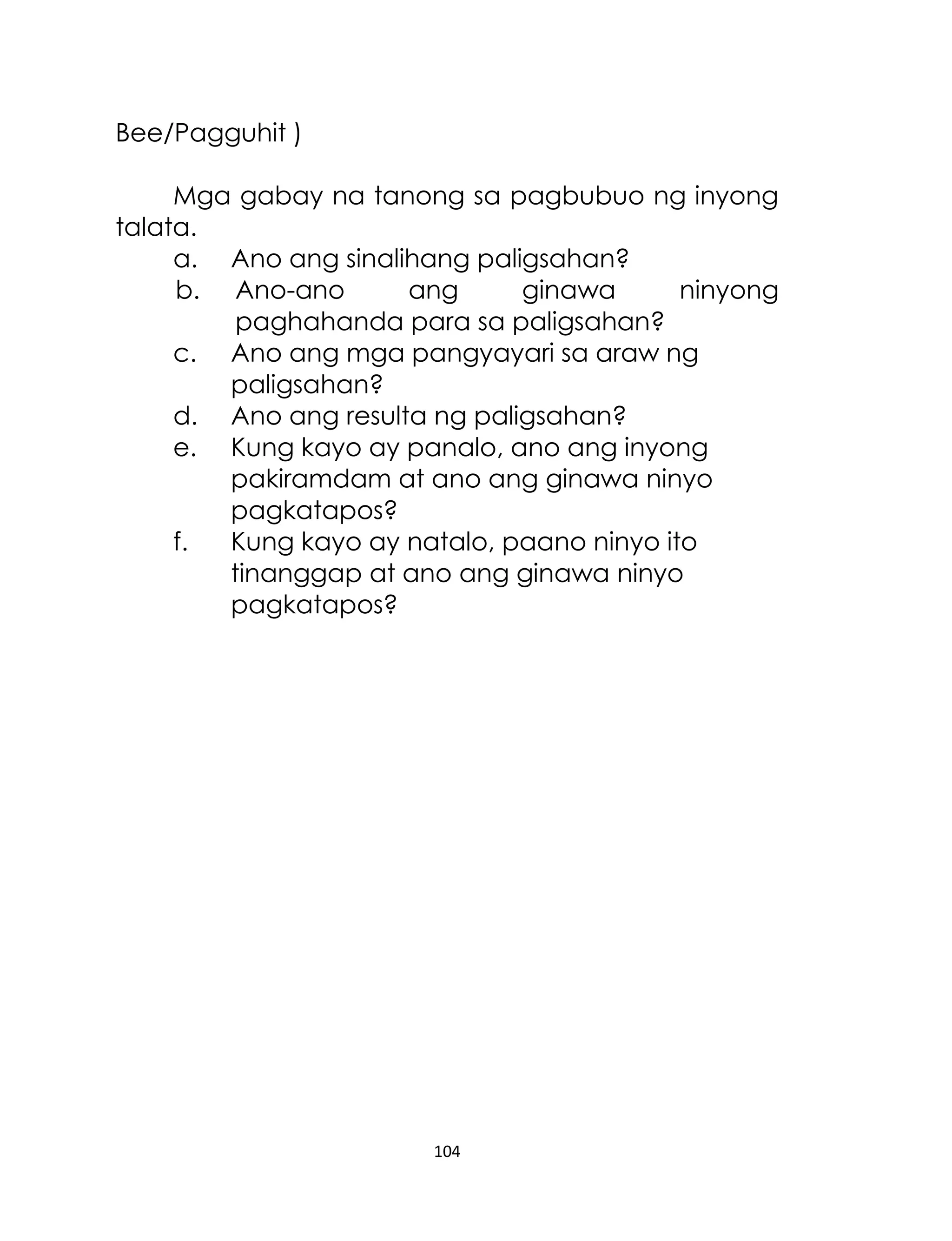 Bee/Pagguhit )
Mga gabay na tanong sa pagbubuo ng inyong
talata.
a. Ano ang sinalihang paligsahan?
b. Ano-ano
ang
ginawa
ninyong
paghahanda para sa paligsahan?
c. Ano ang mga pangyayari sa araw ng
paligsahan?
d. Ano ang resulta ng paligsahan?
e. Kung kayo ay panalo, ano ang inyong
pakiramdam at ano ang ginawa ninyo
pagkatapos?
f.
Kung kayo ay natalo, paano ninyo ito
tinanggap at ano ang ginawa ninyo
pagkatapos?

104

 