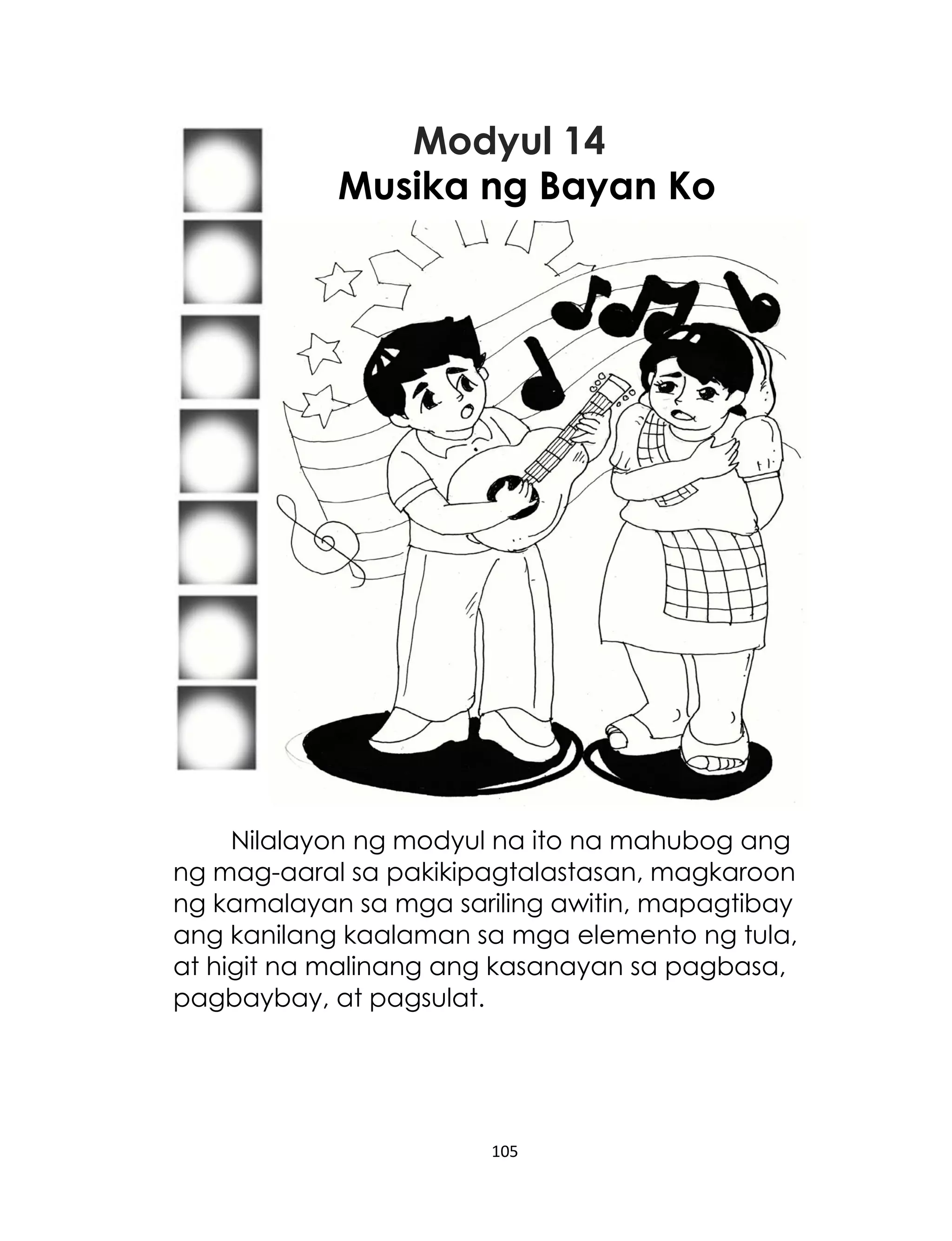 Modyul 14
Musika ng Bayan Ko

Nilalayon ng modyul na ito na mahubog ang
ng mag-aaral sa pakikipagtalastasan, magkaroon
ng kamalayan sa mga sariling awitin, mapagtibay
ang kanilang kaalaman sa mga elemento ng tula,
at higit na malinang ang kasanayan sa pagbasa,
pagbaybay, at pagsulat.

105

 