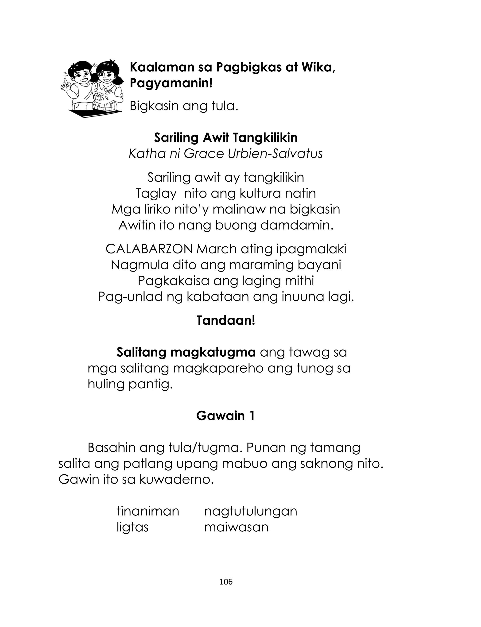 Kaalaman sa Pagbigkas at Wika,
Pagyamanin!
Bigkasin ang tula.
Sariling Awit Tangkilikin
Katha ni Grace Urbien-Salvatus
Sariling awit ay tangkilikin
Taglay nito ang kultura natin
Mga liriko nito‟y malinaw na bigkasin
Awitin ito nang buong damdamin.
CALABARZON March ating ipagmalaki
Nagmula dito ang maraming bayani
Pagkakaisa ang laging mithi
Pag-unlad ng kabataan ang inuuna lagi.
Tandaan!
Salitang magkatugma ang tawag sa
mga salitang magkapareho ang tunog sa
huling pantig.
Gawain 1
Basahin ang tula/tugma. Punan ng tamang
salita ang patlang upang mabuo ang saknong nito.
Gawin ito sa kuwaderno.
tinaniman
ligtas

nagtutulungan
maiwasan

106

 