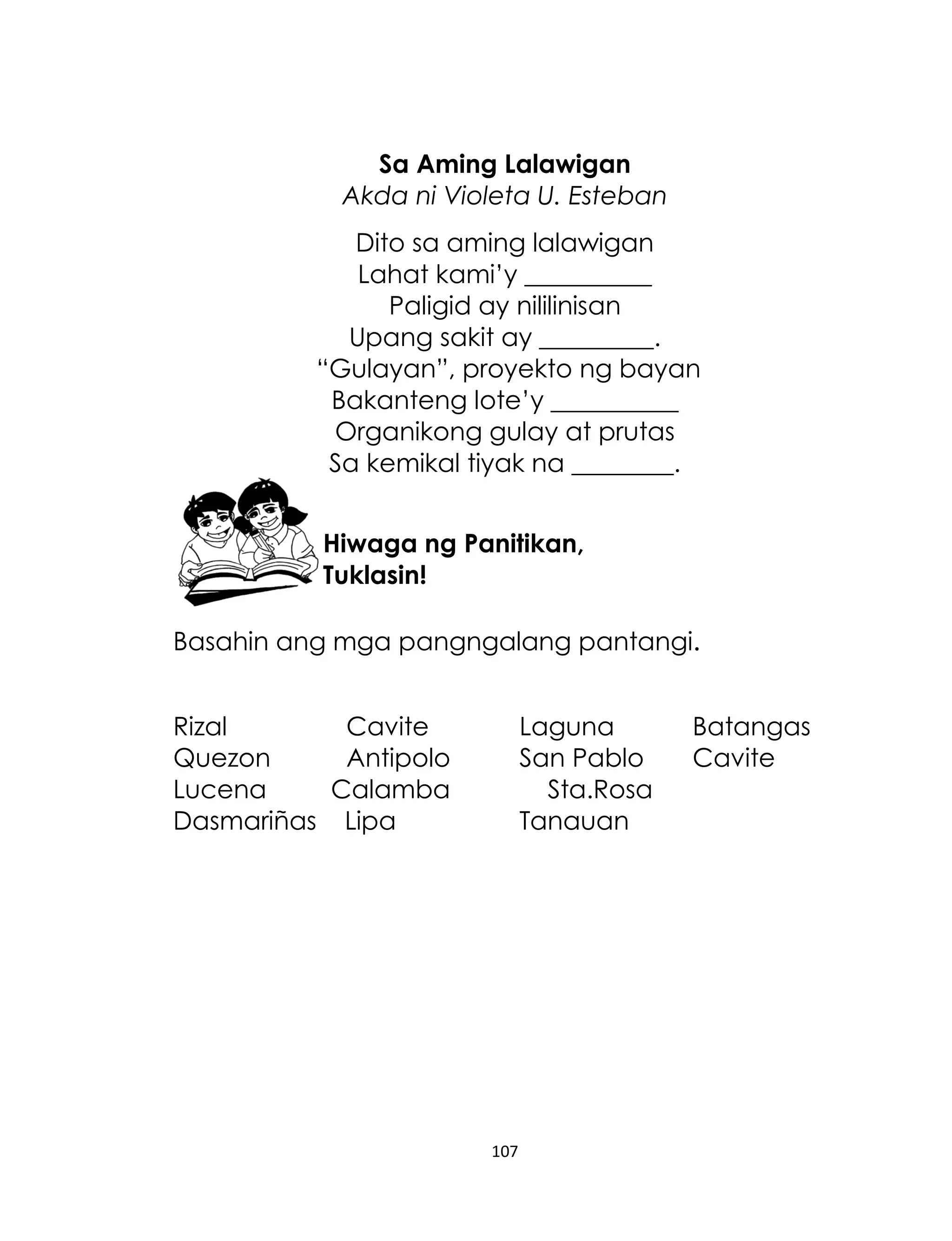 Sa Aming Lalawigan
Akda ni Violeta U. Esteban
Dito sa aming lalawigan
Lahat kami‟y __________
Paligid ay nililinisan
Upang sakit ay _________.
“Gulayan”, proyekto ng bayan
Bakanteng lote‟y __________
Organikong gulay at prutas
Sa kemikal tiyak na ________.
Hiwaga ng Panitikan,
Tuklasin!
Basahin ang mga pangngalang pantangi.
Rizal
Cavite
Quezon
Antipolo
Lucena
Calamba
Dasmariñas Lipa

Laguna
San Pablo
Sta.Rosa
Tanauan

107

Batangas
Cavite

 