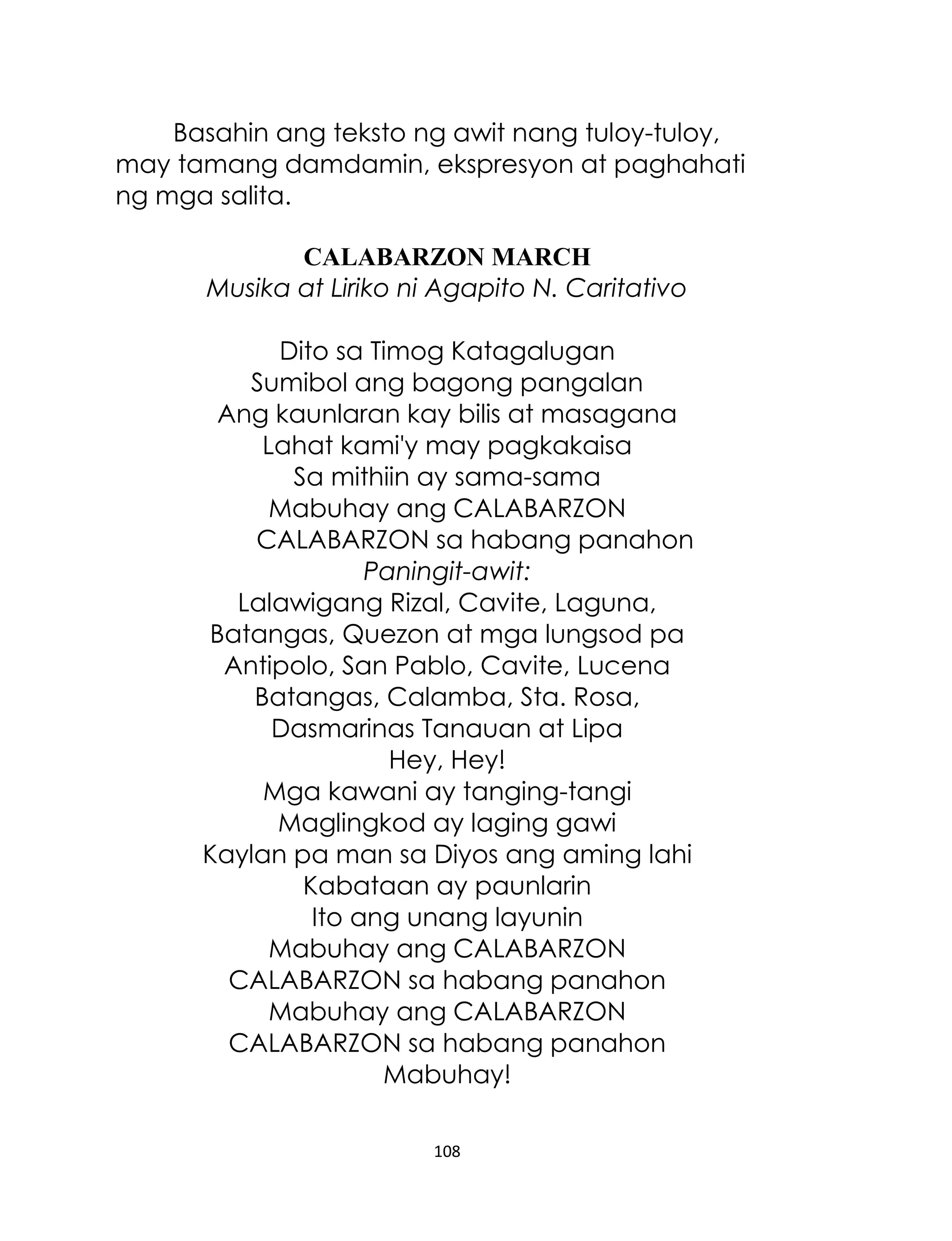 Basahin ang teksto ng awit nang tuloy-tuloy,
may tamang damdamin, ekspresyon at paghahati
ng mga salita.
CALABARZON MARCH
Musika at Liriko ni Agapito N. Caritativo
Dito sa Timog Katagalugan
Sumibol ang bagong pangalan
Ang kaunlaran kay bilis at masagana
Lahat kami'y may pagkakaisa
Sa mithiin ay sama-sama
Mabuhay ang CALABARZON
CALABARZON sa habang panahon
Paningit-awit:
Lalawigang Rizal, Cavite, Laguna,
Batangas, Quezon at mga lungsod pa
Antipolo, San Pablo, Cavite, Lucena
Batangas, Calamba, Sta. Rosa,
Dasmarinas Tanauan at Lipa
Hey, Hey!
Mga kawani ay tanging-tangi
Maglingkod ay laging gawi
Kaylan pa man sa Diyos ang aming lahi
Kabataan ay paunlarin
Ito ang unang layunin
Mabuhay ang CALABARZON
CALABARZON sa habang panahon
Mabuhay ang CALABARZON
CALABARZON sa habang panahon
Mabuhay!
108

 