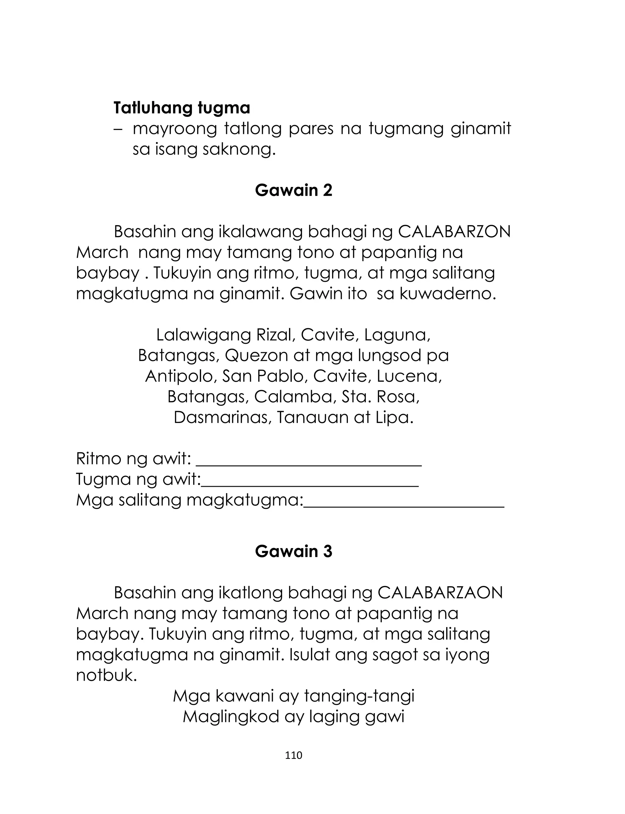 Tatluhang tugma
– mayroong tatlong pares na tugmang ginamit
sa isang saknong.
Gawain 2
Basahin ang ikalawang bahagi ng CALABARZON
March nang may tamang tono at papantig na
baybay . Tukuyin ang ritmo, tugma, at mga salitang
magkatugma na ginamit. Gawin ito sa kuwaderno.
Lalawigang Rizal, Cavite, Laguna,
Batangas, Quezon at mga lungsod pa
Antipolo, San Pablo, Cavite, Lucena,
Batangas, Calamba, Sta. Rosa,
Dasmarinas, Tanauan at Lipa.
Ritmo ng awit: ___________________________
Tugma ng awit:__________________________
Mga salitang magkatugma:________________________
Gawain 3
Basahin ang ikatlong bahagi ng CALABARZAON
March nang may tamang tono at papantig na
baybay. Tukuyin ang ritmo, tugma, at mga salitang
magkatugma na ginamit. Isulat ang sagot sa iyong
notbuk.
Mga kawani ay tanging-tangi
Maglingkod ay laging gawi
110

 