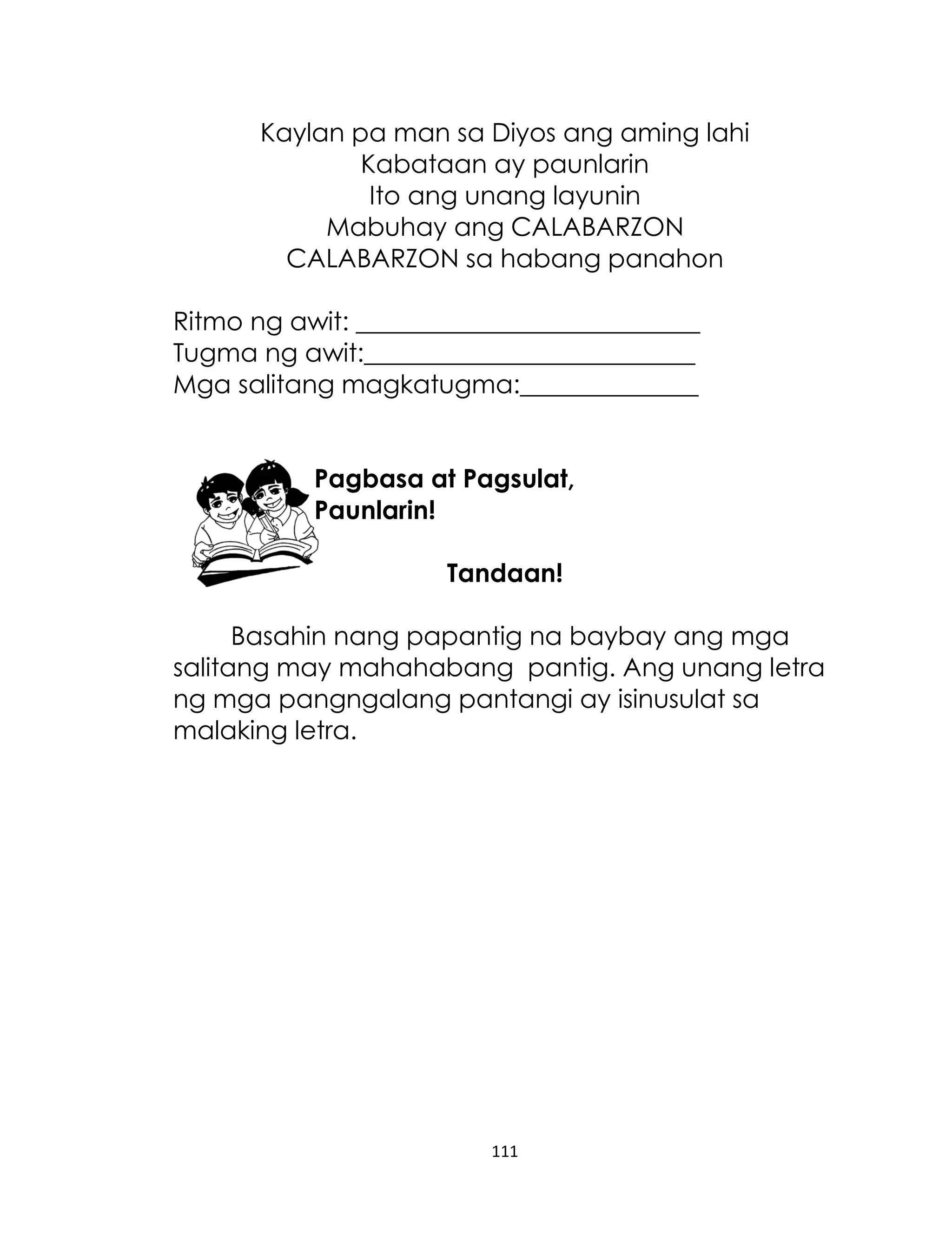 Kaylan pa man sa Diyos ang aming lahi
Kabataan ay paunlarin
Ito ang unang layunin
Mabuhay ang CALABARZON
CALABARZON sa habang panahon
Ritmo ng awit: ___________________________
Tugma ng awit:__________________________
Mga salitang magkatugma:______________
Pagbasa at Pagsulat,
Paunlarin!
Tandaan!
Basahin nang papantig na baybay ang mga
salitang may mahahabang pantig. Ang unang letra
ng mga pangngalang pantangi ay isinusulat sa
malaking letra.

111

 