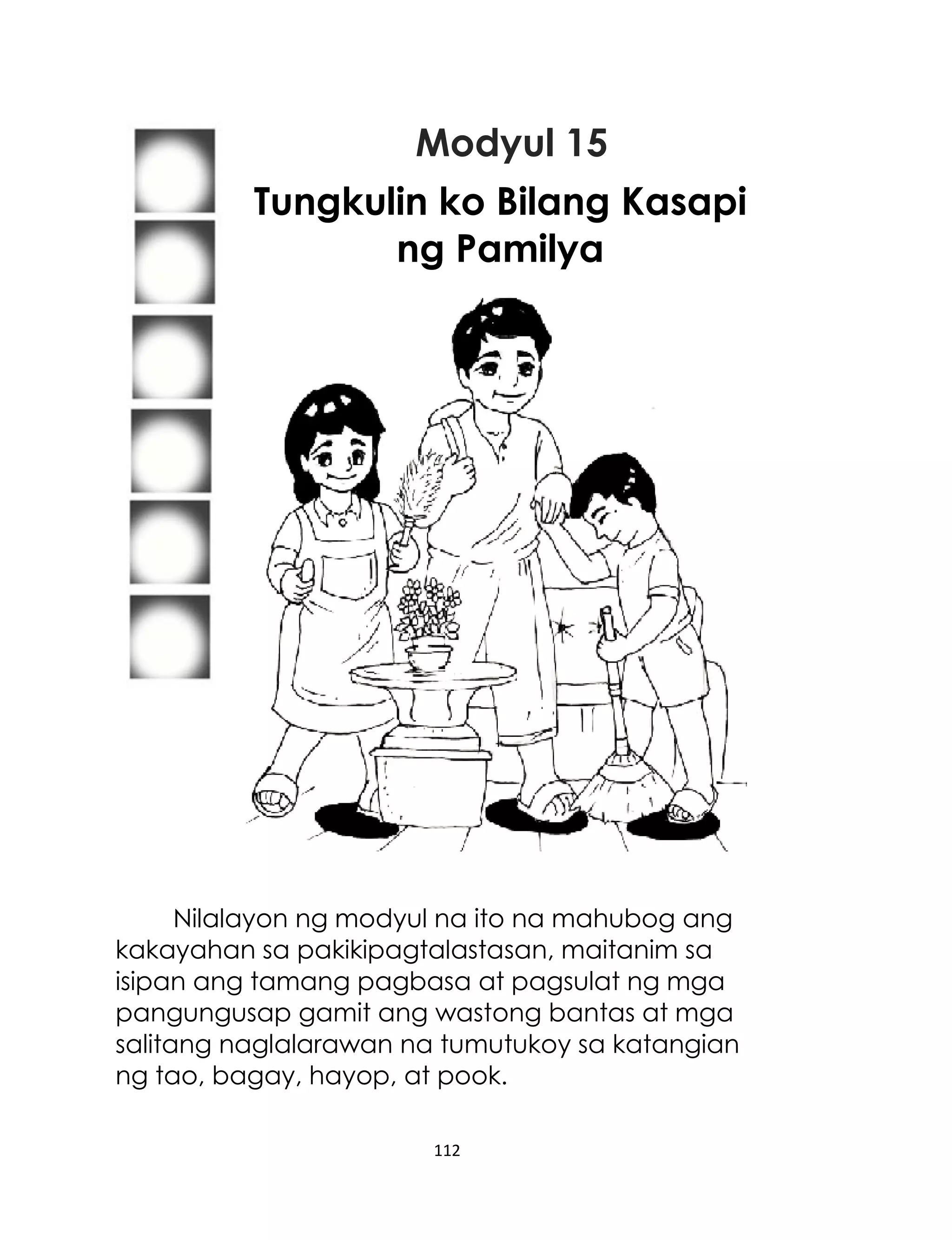 Modyul 15
Tungkulin ko Bilang Kasapi
ng Pamilya

Nilalayon ng modyul na ito na mahubog ang
kakayahan sa pakikipagtalastasan, maitanim sa
isipan ang tamang pagbasa at pagsulat ng mga
pangungusap gamit ang wastong bantas at mga
salitang naglalarawan na tumutukoy sa katangian
ng tao, bagay, hayop, at pook.
112

 