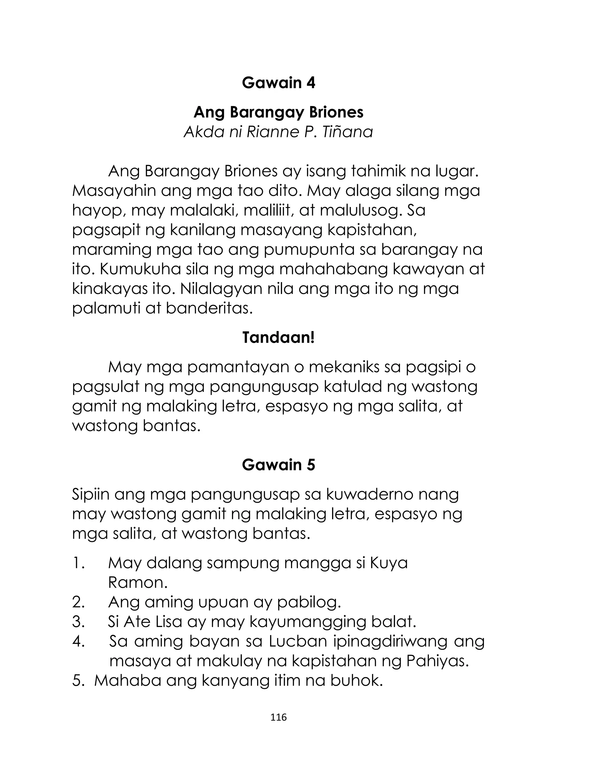 Gawain 4
Ang Barangay Briones
Akda ni Rianne P. Tiñana
Ang Barangay Briones ay isang tahimik na lugar.
Masayahin ang mga tao dito. May alaga silang mga
hayop, may malalaki, maliliit, at malulusog. Sa
pagsapit ng kanilang masayang kapistahan,
maraming mga tao ang pumupunta sa barangay na
ito. Kumukuha sila ng mga mahahabang kawayan at
kinakayas ito. Nilalagyan nila ang mga ito ng mga
palamuti at banderitas.
Tandaan!
May mga pamantayan o mekaniks sa pagsipi o
pagsulat ng mga pangungusap katulad ng wastong
gamit ng malaking letra, espasyo ng mga salita, at
wastong bantas.
Gawain 5
Sipiin ang mga pangungusap sa kuwaderno nang
may wastong gamit ng malaking letra, espasyo ng
mga salita, at wastong bantas.
1.
2.
3.
4.
5.

May dalang sampung mangga si Kuya
Ramon.
Ang aming upuan ay pabilog.
Si Ate Lisa ay may kayumangging balat.
Sa aming bayan sa Lucban ipinagdiriwang ang
masaya at makulay na kapistahan ng Pahiyas.
Mahaba ang kanyang itim na buhok.
116

 