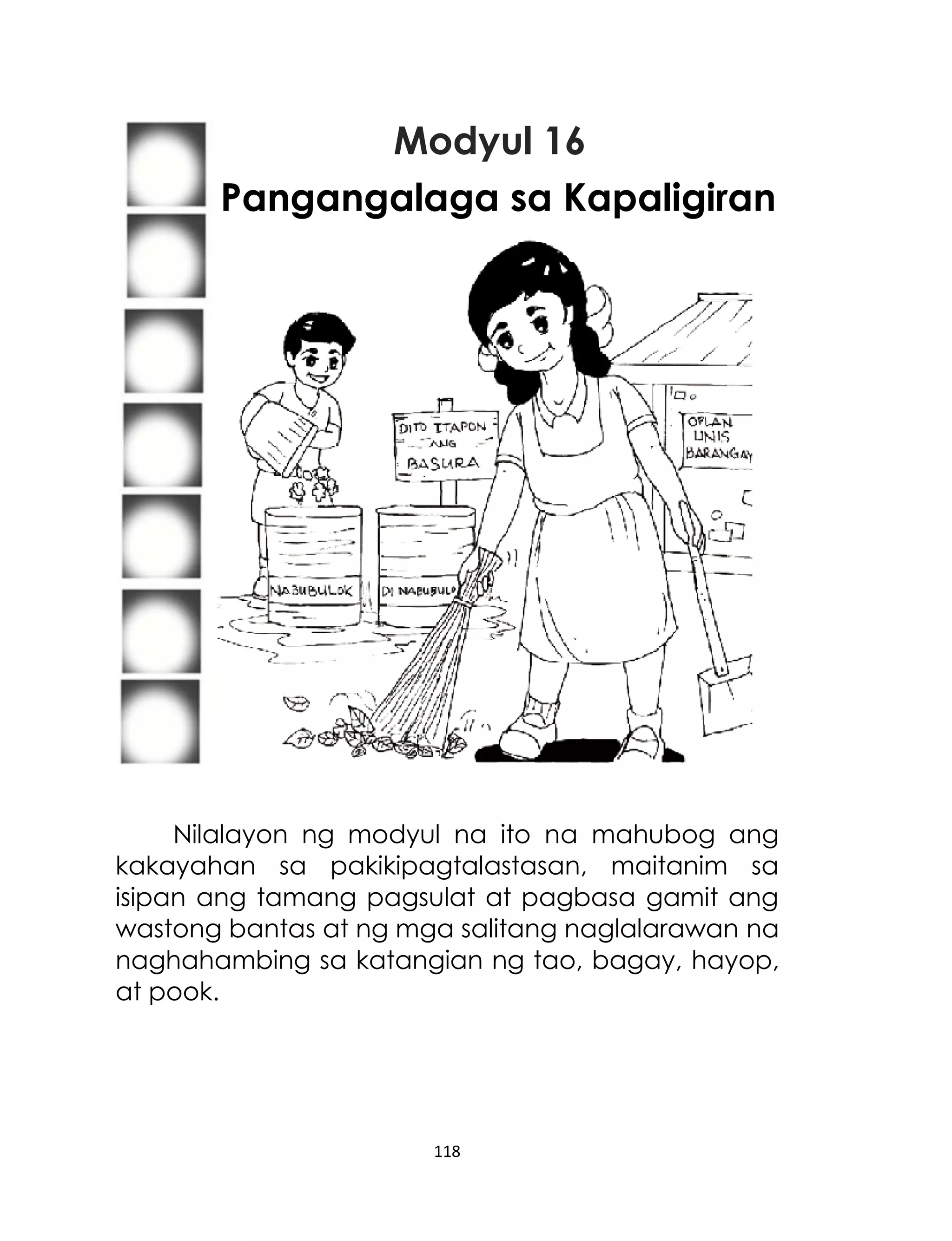 Modyul 16
Pangangalaga sa Kapaligiran

Nilalayon ng modyul na ito na mahubog ang
kakayahan sa pakikipagtalastasan, maitanim sa
isipan ang tamang pagsulat at pagbasa gamit ang
wastong bantas at ng mga salitang naglalarawan na
naghahambing sa katangian ng tao, bagay, hayop,
at pook.

118

 