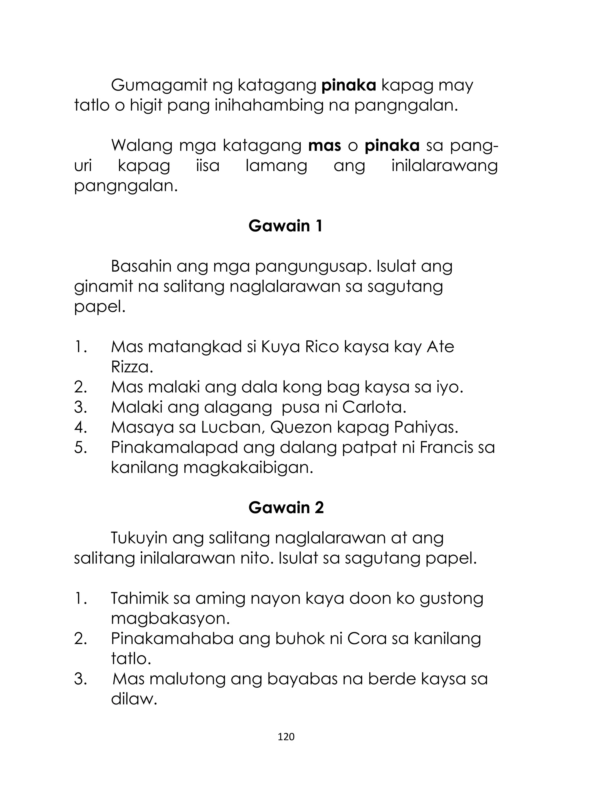 Gumagamit ng katagang pinaka kapag may
tatlo o higit pang inihahambing na pangngalan.
Walang mga katagang mas o pinaka sa panguri
kapag
iisa
lamang
ang
inilalarawang
pangngalan.
Gawain 1
Basahin ang mga pangungusap. Isulat ang
ginamit na salitang naglalarawan sa sagutang
papel.
1.
2.
3.
4.
5.

Mas matangkad si Kuya Rico kaysa kay Ate
Rizza.
Mas malaki ang dala kong bag kaysa sa iyo.
Malaki ang alagang pusa ni Carlota.
Masaya sa Lucban, Quezon kapag Pahiyas.
Pinakamalapad ang dalang patpat ni Francis sa
kanilang magkakaibigan.
Gawain 2

Tukuyin ang salitang naglalarawan at ang
salitang inilalarawan nito. Isulat sa sagutang papel.
1.
2.
3.

Tahimik sa aming nayon kaya doon ko gustong
magbakasyon.
Pinakamahaba ang buhok ni Cora sa kanilang
tatlo.
Mas malutong ang bayabas na berde kaysa sa
dilaw.
120

 