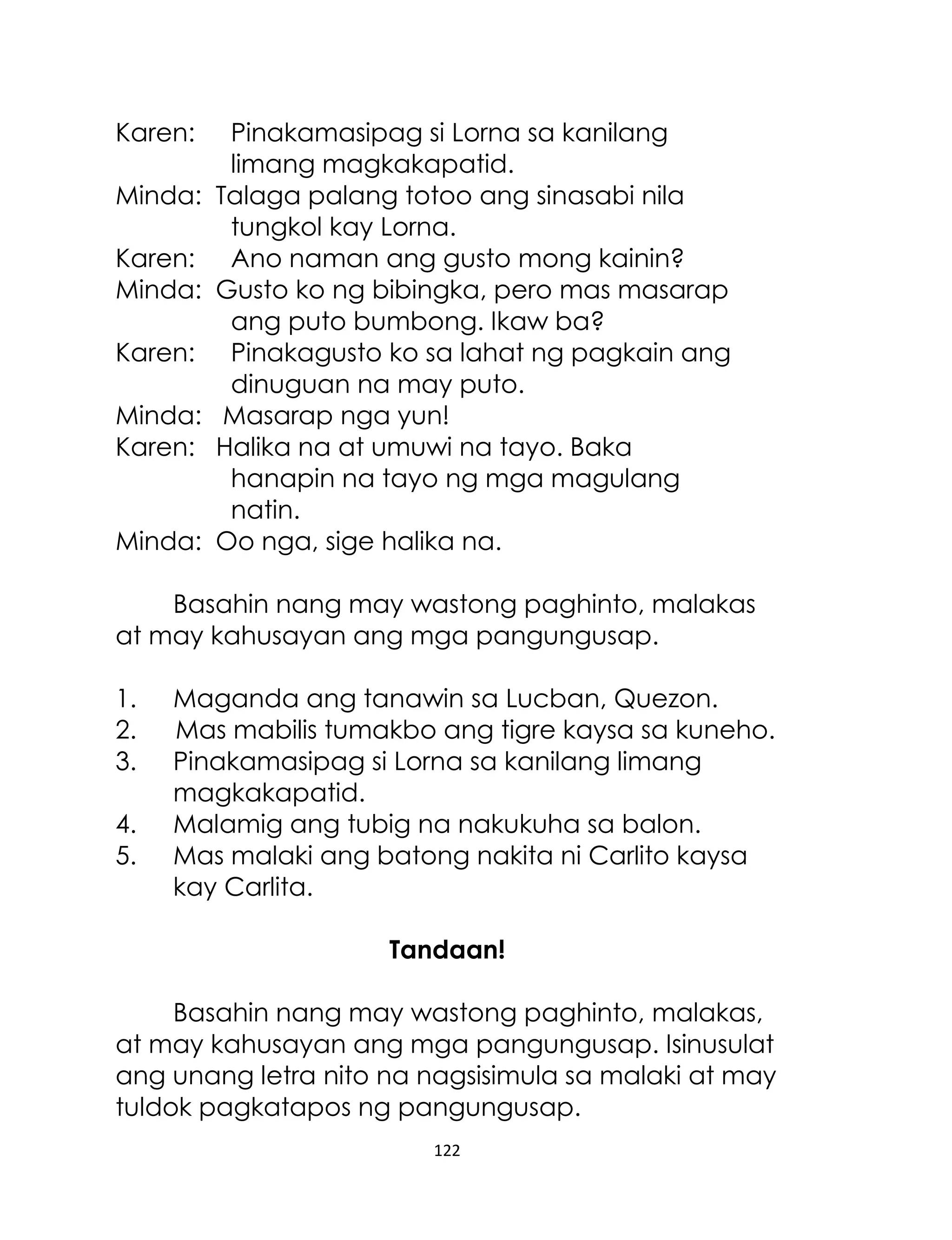 Karen:
Minda:
Karen:
Minda:
Karen:
Minda:
Karen:
Minda:

Pinakamasipag si Lorna sa kanilang
limang magkakapatid.
Talaga palang totoo ang sinasabi nila
tungkol kay Lorna.
Ano naman ang gusto mong kainin?
Gusto ko ng bibingka, pero mas masarap
ang puto bumbong. Ikaw ba?
Pinakagusto ko sa lahat ng pagkain ang
dinuguan na may puto.
Masarap nga yun!
Halika na at umuwi na tayo. Baka
hanapin na tayo ng mga magulang
natin.
Oo nga, sige halika na.

Basahin nang may wastong paghinto, malakas
at may kahusayan ang mga pangungusap.
1.
2.
3.
4.
5.

Maganda ang tanawin sa Lucban, Quezon.
Mas mabilis tumakbo ang tigre kaysa sa kuneho.
Pinakamasipag si Lorna sa kanilang limang
magkakapatid.
Malamig ang tubig na nakukuha sa balon.
Mas malaki ang batong nakita ni Carlito kaysa
kay Carlita.
Tandaan!

Basahin nang may wastong paghinto, malakas,
at may kahusayan ang mga pangungusap. Isinusulat
ang unang letra nito na nagsisimula sa malaki at may
tuldok pagkatapos ng pangungusap.
122

 