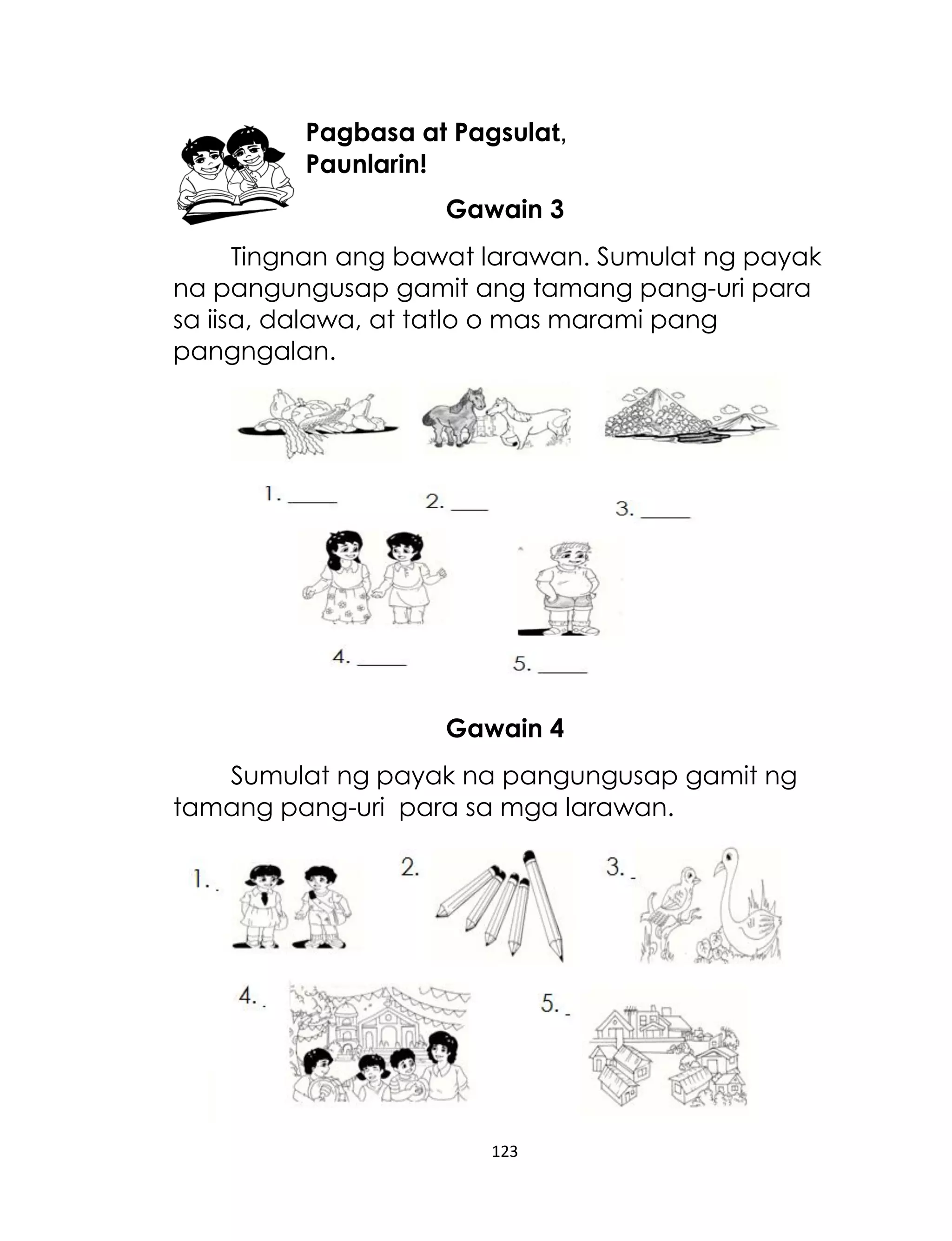 Pagbasa at Pagsulat,
Paunlarin!
Gawain 3
Tingnan ang bawat larawan. Sumulat ng payak
na pangungusap gamit ang tamang pang-uri para
sa iisa, dalawa, at tatlo o mas marami pang
pangngalan.

Gawain 4
Sumulat ng payak na pangungusap gamit ng
tamang pang-uri para sa mga larawan.

123

 