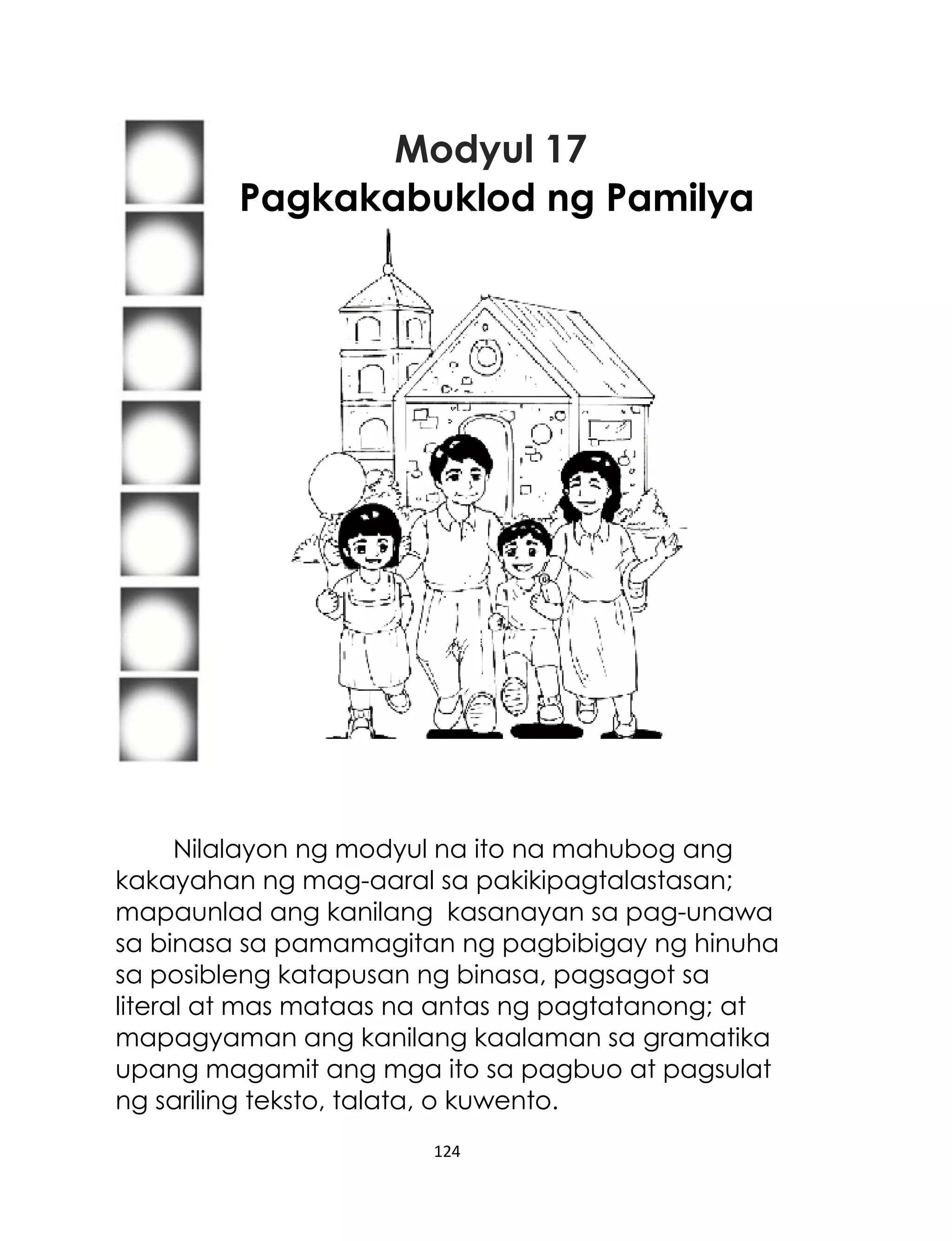 Modyul 17
Pagkakabuklod ng Pamilya

Nilalayon ng modyul na ito na mahubog ang
kakayahan ng mag-aaral sa pakikipagtalastasan;
mapaunlad ang kanilang kasanayan sa pag-unawa
sa binasa sa pamamagitan ng pagbibigay ng hinuha
sa posibleng katapusan ng binasa, pagsagot sa
literal at mas mataas na antas ng pagtatanong; at
mapagyaman ang kanilang kaalaman sa gramatika
upang magamit ang mga ito sa pagbuo at pagsulat
ng sariling teksto, talata, o kuwento.
124

 