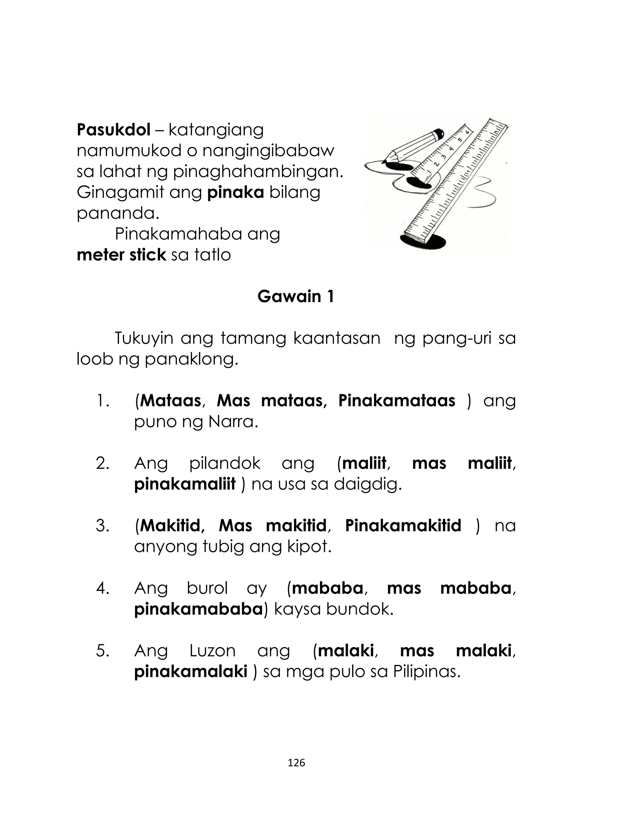 Pasukdol – katangiang
namumukod o nangingibabaw
sa lahat ng pinaghahambingan.
Ginagamit ang pinaka bilang
pananda.
Pinakamahaba ang
meter stick sa tatlo
Gawain 1
Tukuyin ang tamang kaantasan ng pang-uri sa
loob ng panaklong.
1.

(Mataas, Mas mataas, Pinakamataas ) ang
puno ng Narra.

2.

Ang pilandok ang (maliit, mas
pinakamaliit ) na usa sa daigdig.

3.

(Makitid, Mas makitid, Pinakamakitid ) na
anyong tubig ang kipot.

4.

Ang burol ay (mababa, mas
pinakamababa) kaysa bundok.

5.

Ang Luzon ang (malaki, mas malaki,
pinakamalaki ) sa mga pulo sa Pilipinas.

126

maliit,

mababa,

 