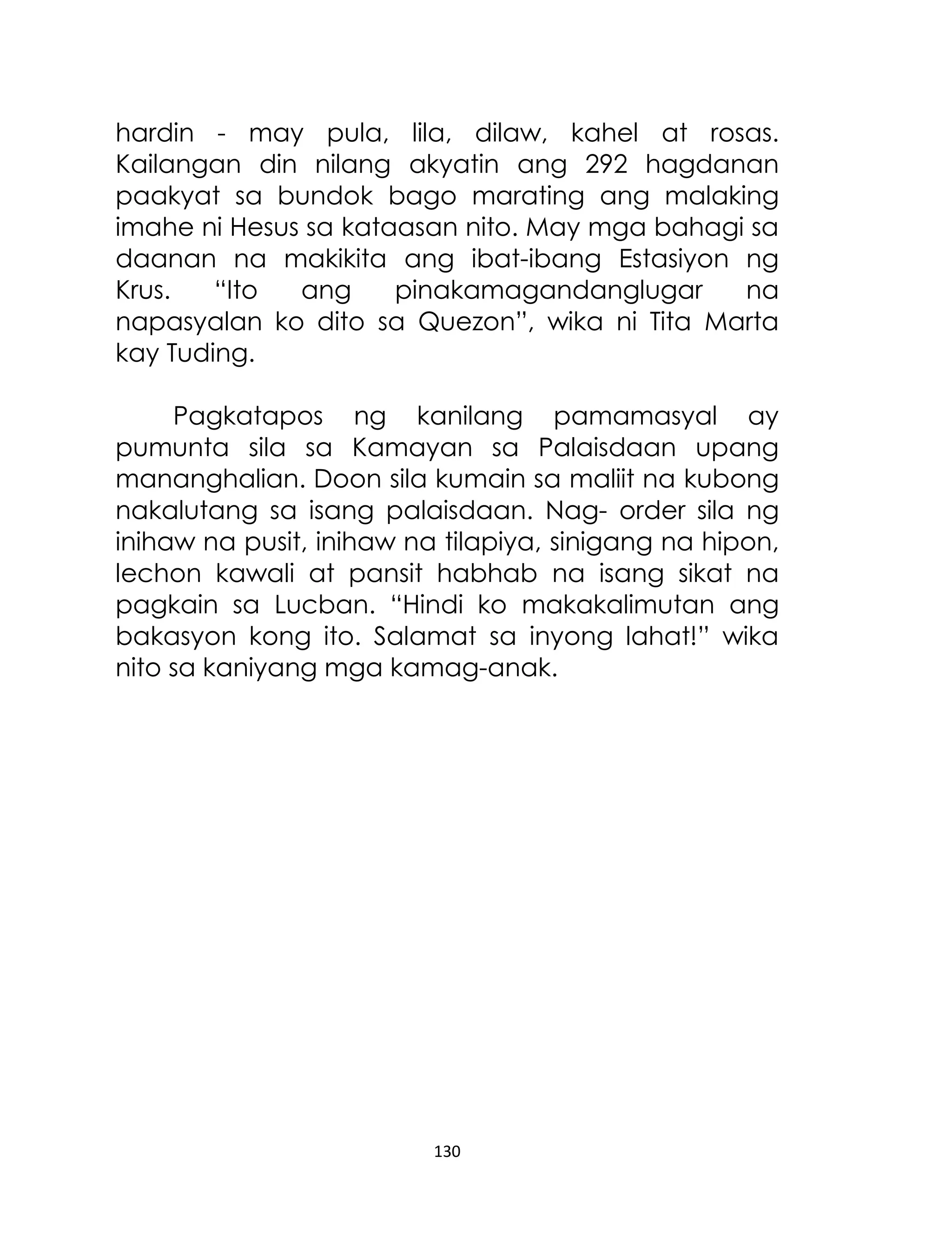 hardin - may pula, lila, dilaw, kahel at rosas.
Kailangan din nilang akyatin ang 292 hagdanan
paakyat sa bundok bago marating ang malaking
imahe ni Hesus sa kataasan nito. May mga bahagi sa
daanan na makikita ang ibat-ibang Estasiyon ng
Krus.
“Ito
ang
pinakamagandanglugar
na
napasyalan ko dito sa Quezon”, wika ni Tita Marta
kay Tuding.
Pagkatapos ng kanilang pamamasyal ay
pumunta sila sa Kamayan sa Palaisdaan upang
mananghalian. Doon sila kumain sa maliit na kubong
nakalutang sa isang palaisdaan. Nag- order sila ng
inihaw na pusit, inihaw na tilapiya, sinigang na hipon,
lechon kawali at pansit habhab na isang sikat na
pagkain sa Lucban. “Hindi ko makakalimutan ang
bakasyon kong ito. Salamat sa inyong lahat!” wika
nito sa kaniyang mga kamag-anak.

130

 