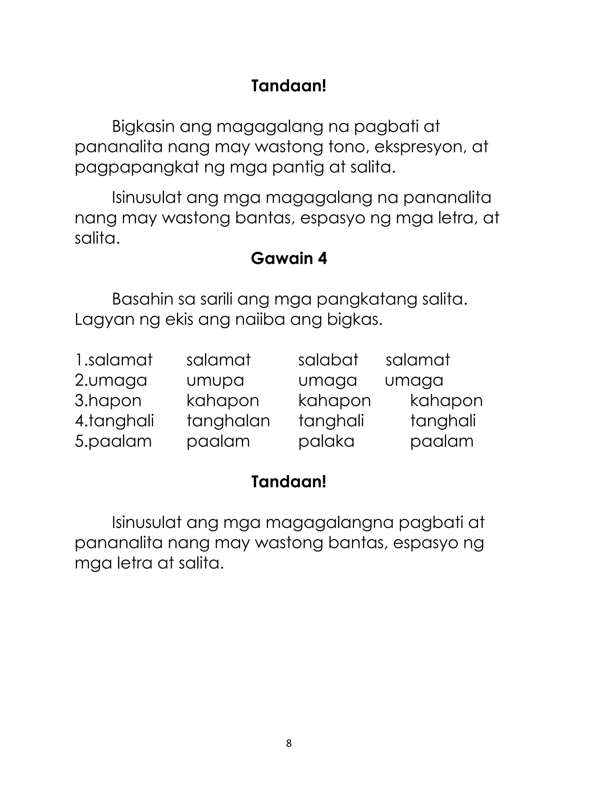 Tandaan!
Bigkasin ang magagalang na pagbati at
pananalita nang may wastong tono, ekspresyon, at
pagpapangkat ng mga pantig at salita.
Isinusulat ang mga magagalang na pananalita
nang may wastong bantas, espasyo ng mga letra, at
salita.
Gawain 4
Basahin sa sarili ang mga pangkatang salita.
Lagyan ng ekis ang naiiba ang bigkas.
1.salamat
2.umaga
3.hapon
4.tanghali
5.paalam

salamat
umupa
kahapon
tanghalan
paalam

salabat
salamat
umaga
umaga
kahapon
kahapon
tanghali
tanghali
palaka
paalam

Tandaan!
Isinusulat ang mga magagalangna pagbati at
pananalita nang may wastong bantas, espasyo ng
mga letra at salita.

8

 