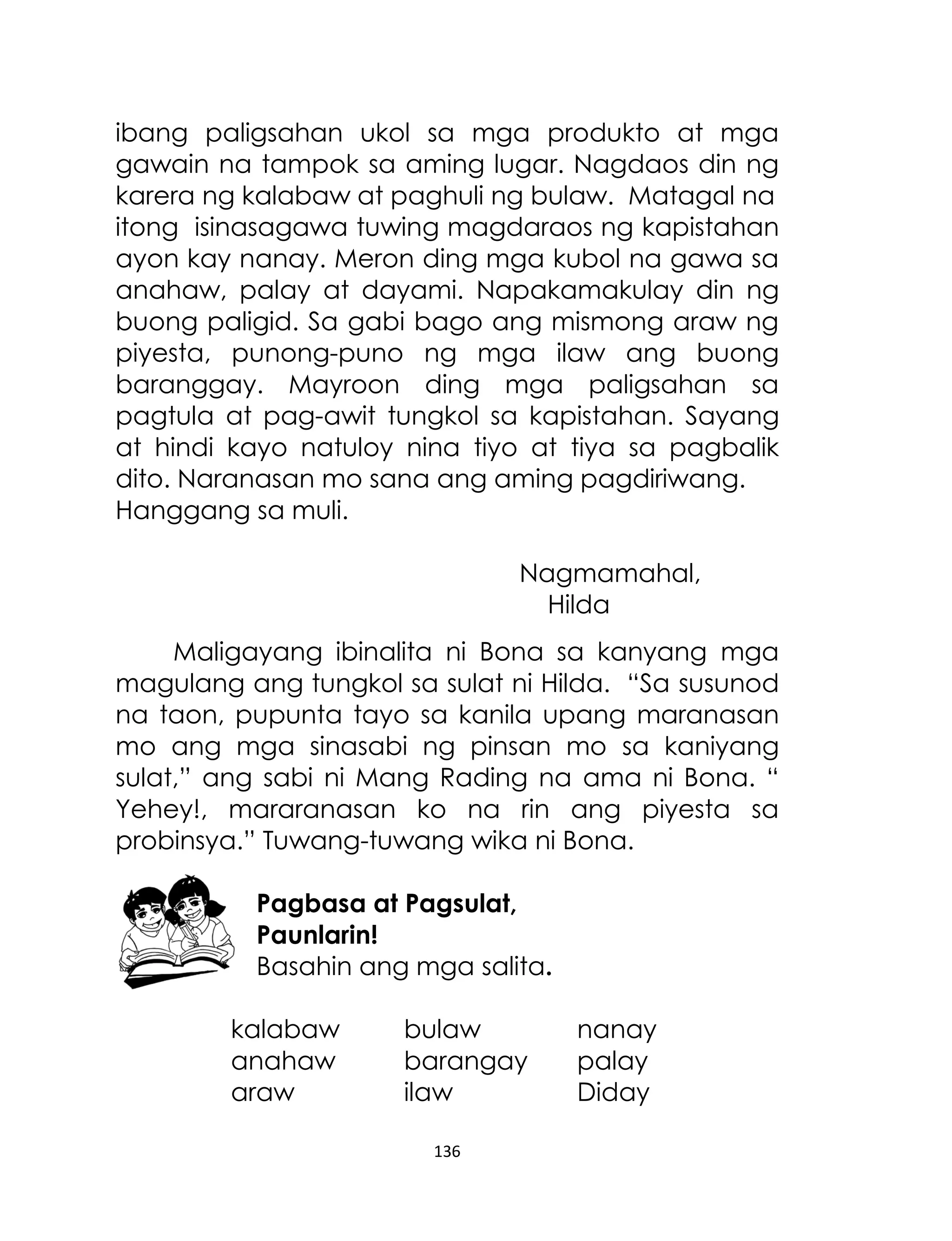 ibang paligsahan ukol sa mga produkto at mga
gawain na tampok sa aming lugar. Nagdaos din ng
karera ng kalabaw at paghuli ng bulaw. Matagal na
itong isinasagawa tuwing magdaraos ng kapistahan
ayon kay nanay. Meron ding mga kubol na gawa sa
anahaw, palay at dayami. Napakamakulay din ng
buong paligid. Sa gabi bago ang mismong araw ng
piyesta, punong-puno ng mga ilaw ang buong
baranggay. Mayroon ding mga paligsahan sa
pagtula at pag-awit tungkol sa kapistahan. Sayang
at hindi kayo natuloy nina tiyo at tiya sa pagbalik
dito. Naranasan mo sana ang aming pagdiriwang.
Hanggang sa muli.
Nagmamahal,
Hilda
Maligayang ibinalita ni Bona sa kanyang mga
magulang ang tungkol sa sulat ni Hilda. “Sa susunod
na taon, pupunta tayo sa kanila upang maranasan
mo ang mga sinasabi ng pinsan mo sa kaniyang
sulat,” ang sabi ni Mang Rading na ama ni Bona. “
Yehey!, mararanasan ko na rin ang piyesta sa
probinsya.” Tuwang-tuwang wika ni Bona.
Pagbasa at Pagsulat,
Paunlarin!
Basahin ang mga salita.
kalabaw
anahaw
araw

bulaw
barangay
ilaw
136

nanay
palay
Diday

 