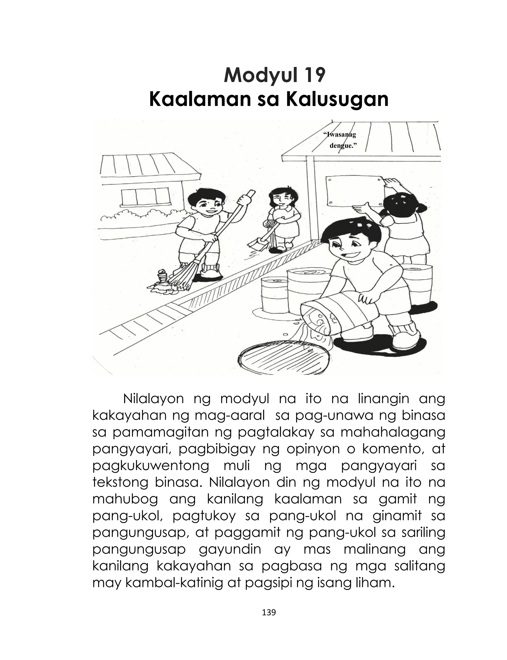 Modyul 19
Kaalaman sa Kalusugan
“Iwasanag
dengue.”

Nilalayon ng modyul na ito na linangin ang
kakayahan ng mag-aaral sa pag-unawa ng binasa
sa pamamagitan ng pagtalakay sa mahahalagang
pangyayari, pagbibigay ng opinyon o komento, at
pagkukuwentong muli ng mga pangyayari sa
tekstong binasa. Nilalayon din ng modyul na ito na
mahubog ang kanilang kaalaman sa gamit ng
pang-ukol, pagtukoy sa pang-ukol na ginamit sa
pangungusap, at paggamit ng pang-ukol sa sariling
pangungusap gayundin ay mas malinang ang
kanilang kakayahan sa pagbasa ng mga salitang
may kambal-katinig at pagsipi ng isang liham.
139

 