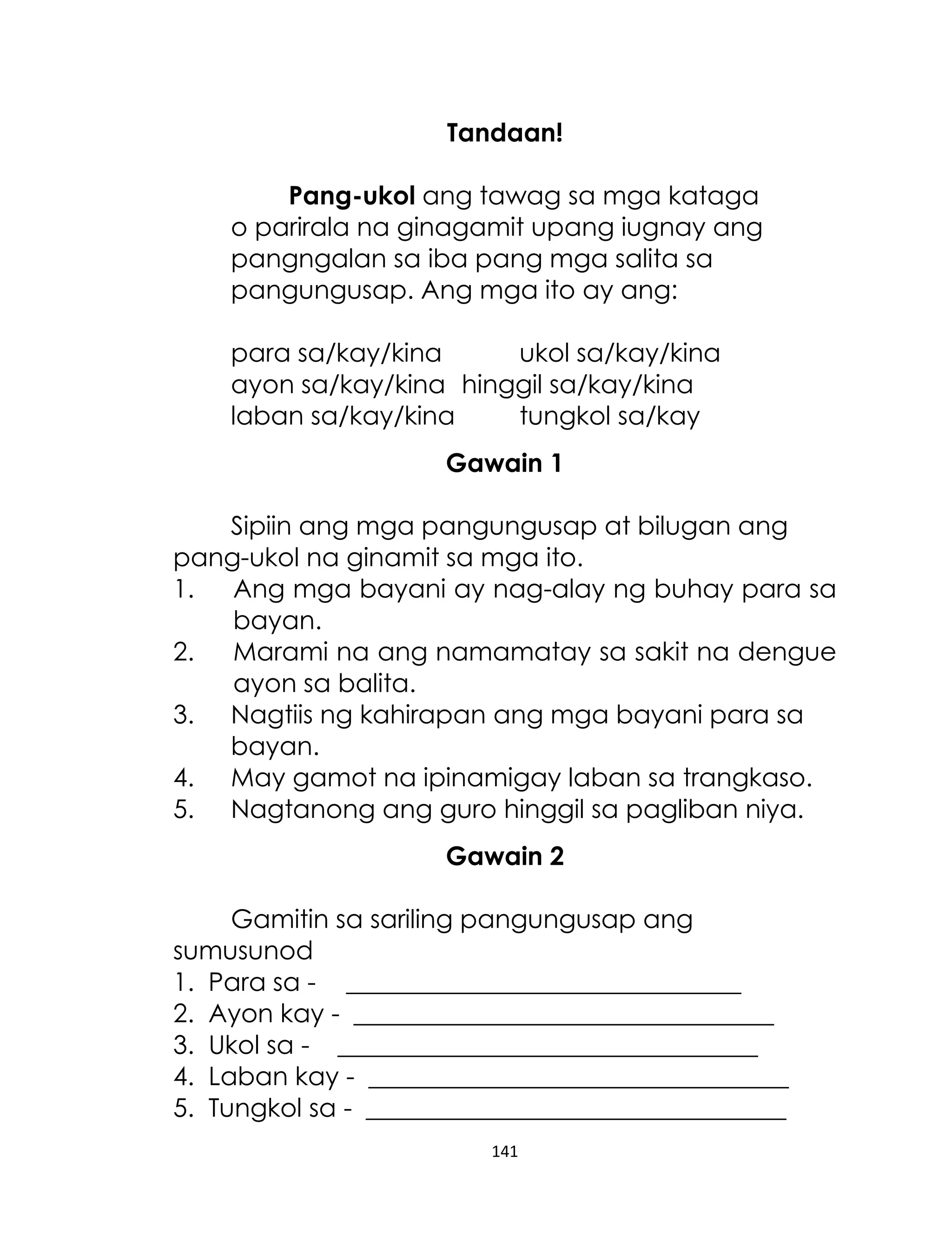 Tandaan!
Pang-ukol ang tawag sa mga kataga
o parirala na ginagamit upang iugnay ang
pangngalan sa iba pang mga salita sa
pangungusap. Ang mga ito ay ang:
para sa/kay/kina
ukol sa/kay/kina
ayon sa/kay/kina hinggil sa/kay/kina
laban sa/kay/kina
tungkol sa/kay
Gawain 1
Sipiin ang mga pangungusap at bilugan ang
pang-ukol na ginamit sa mga ito.
1.
Ang mga bayani ay nag-alay ng buhay para sa
bayan.
2.
Marami na ang namamatay sa sakit na dengue
ayon sa balita.
3. Nagtiis ng kahirapan ang mga bayani para sa
bayan.
4. May gamot na ipinamigay laban sa trangkaso.
5. Nagtanong ang guro hinggil sa pagliban niya.
Gawain 2
Gamitin sa sariling pangungusap ang
sumusunod
1. Para sa - _______________________________
2. Ayon kay - _________________________________
3. Ukol sa - _________________________________
4. Laban kay - _________________________________
5. Tungkol sa - _________________________________
141

 