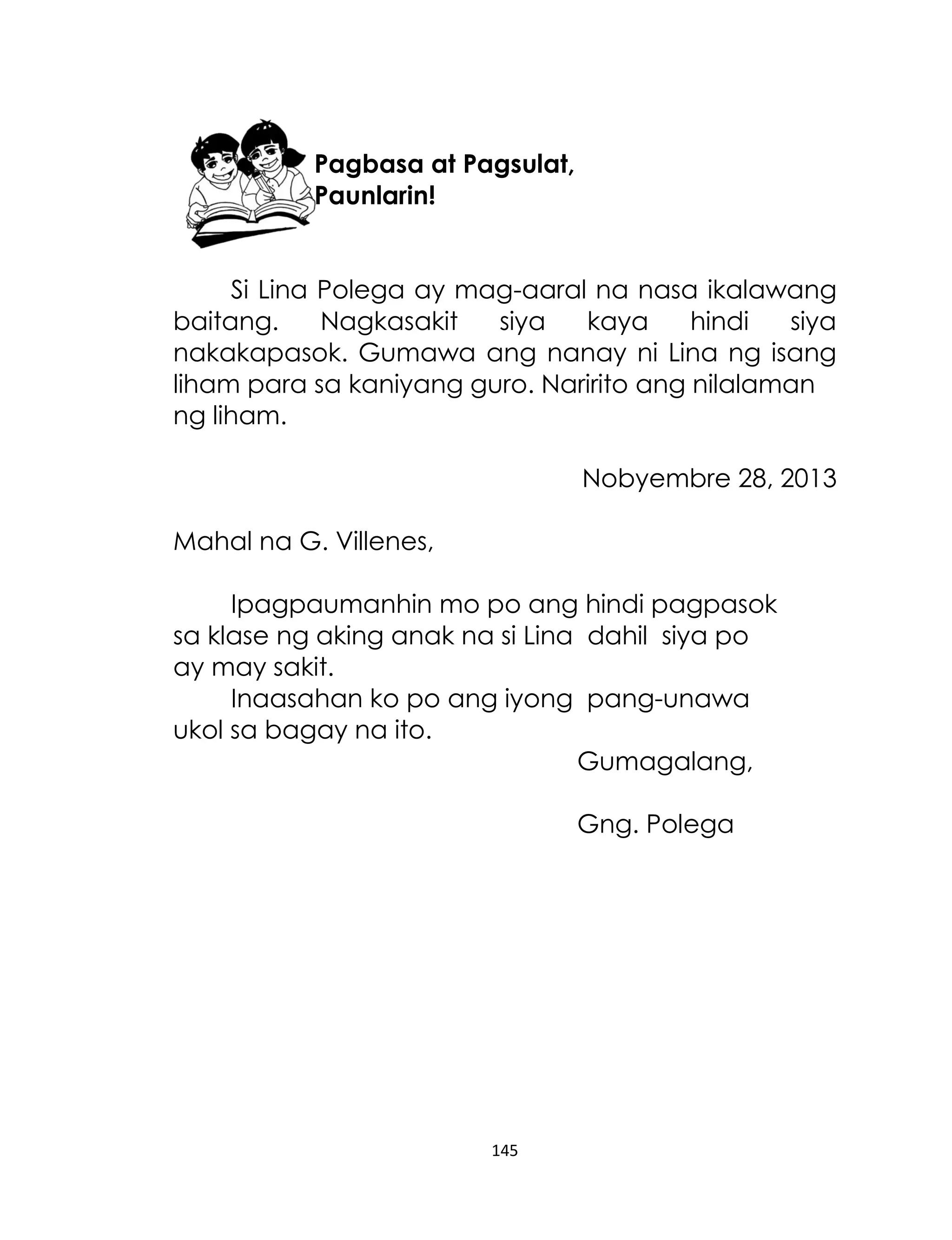 Pagbasa at Pagsulat,
Paunlarin!
Si Lina Polega ay mag-aaral na nasa ikalawang
baitang.
Nagkasakit
siya
kaya
hindi
siya
nakakapasok. Gumawa ang nanay ni Lina ng isang
liham para sa kaniyang guro. Naririto ang nilalaman
ng liham.
Nobyembre 28, 2013
Mahal na G. Villenes,
Ipagpaumanhin mo po ang hindi pagpasok
sa klase ng aking anak na si Lina dahil siya po
ay may sakit.
Inaasahan ko po ang iyong pang-unawa
ukol sa bagay na ito.
Gumagalang,
Gng. Polega

145

 