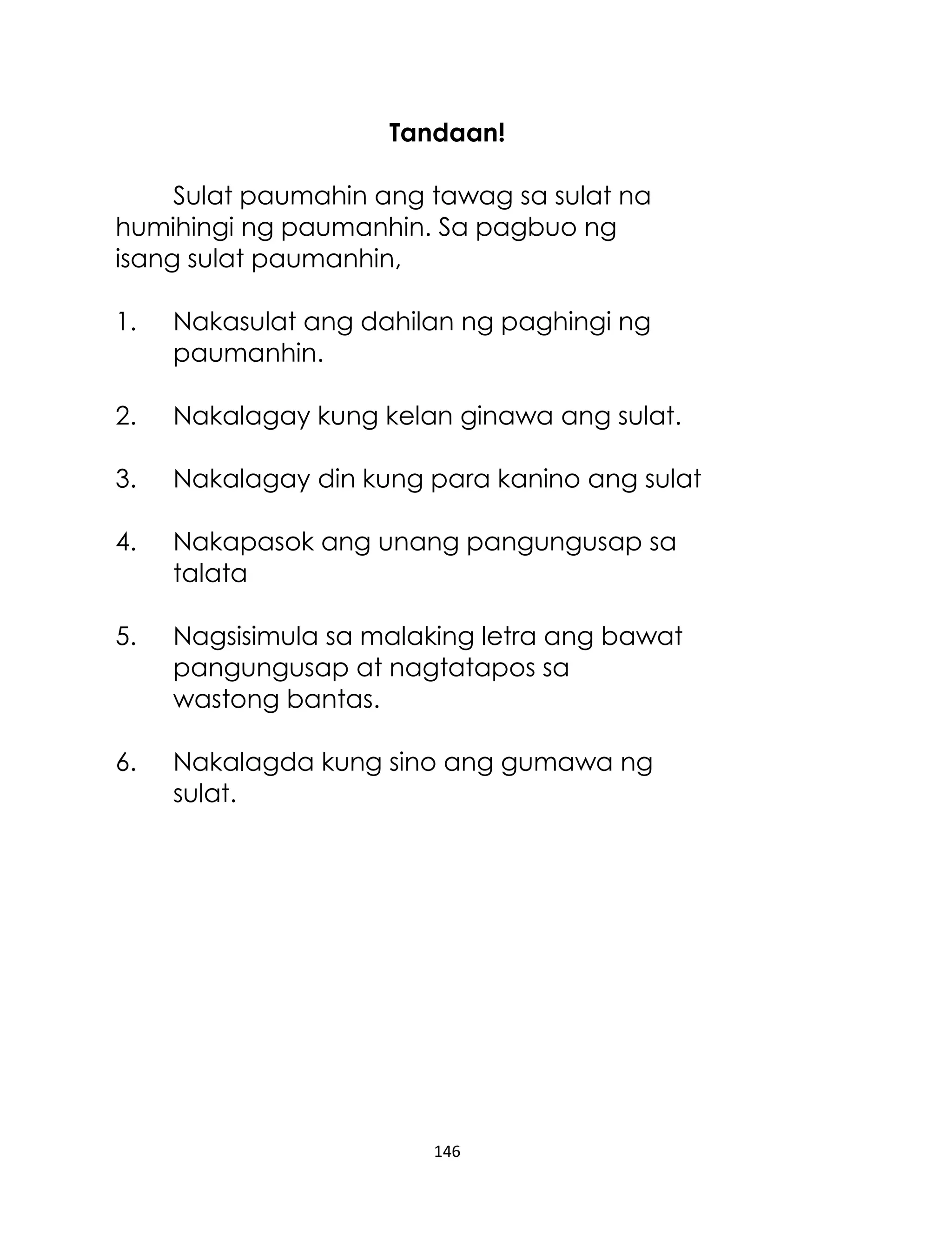 Tandaan!
Sulat paumahin ang tawag sa sulat na
humihingi ng paumanhin. Sa pagbuo ng
isang sulat paumanhin,
1.

Nakasulat ang dahilan ng paghingi ng
paumanhin.

2.

Nakalagay kung kelan ginawa ang sulat.

3.

Nakalagay din kung para kanino ang sulat

4.

Nakapasok ang unang pangungusap sa
talata

5.

Nagsisimula sa malaking letra ang bawat
pangungusap at nagtatapos sa
wastong bantas.

6.

Nakalagda kung sino ang gumawa ng
sulat.

146

 