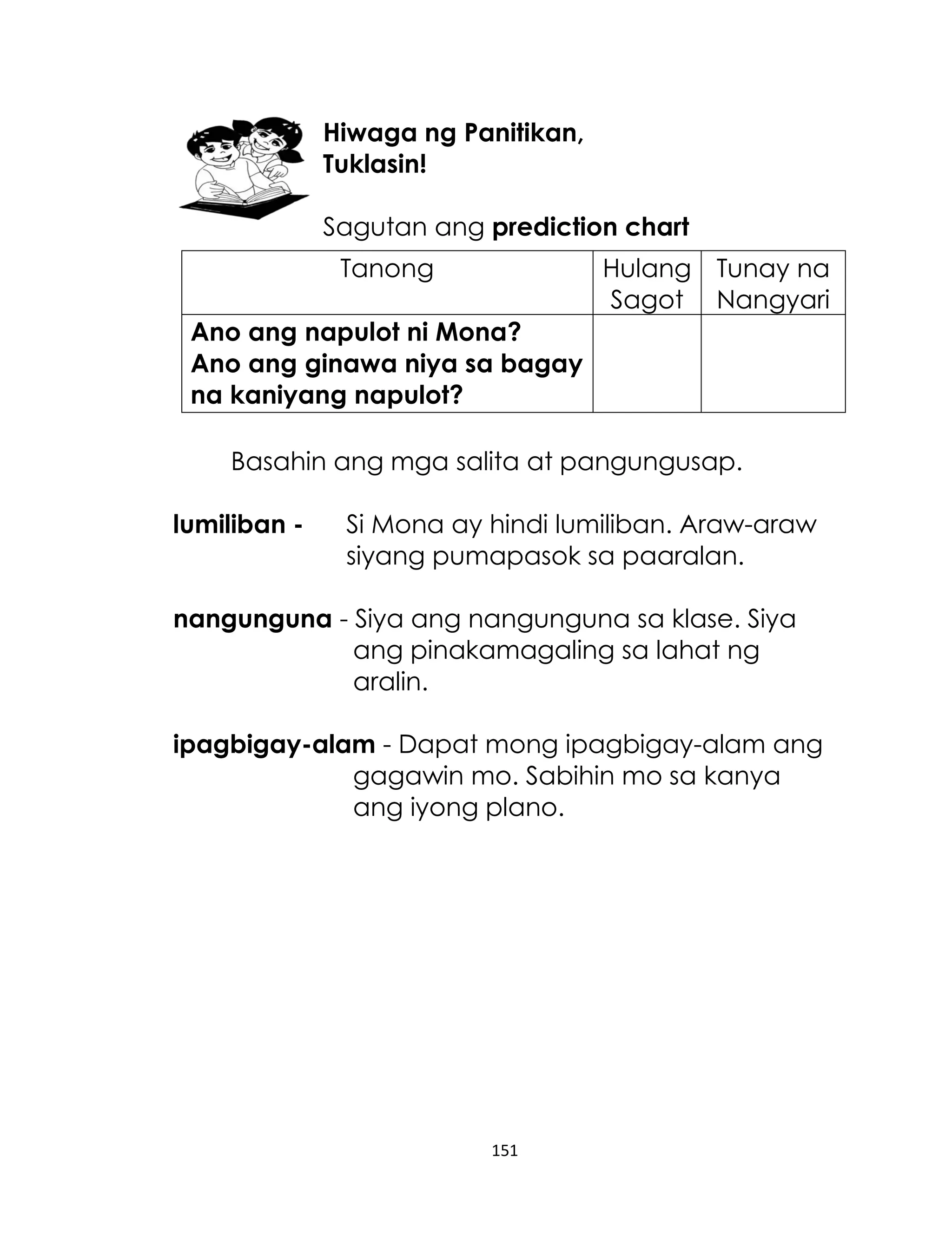 Hiwaga ng Panitikan,
Tuklasin!
Sagutan ang prediction chart
Tanong

Hulang Tunay na
Sagot Nangyari

Ano ang napulot ni Mona?
Ano ang ginawa niya sa bagay
na kaniyang napulot?
Basahin ang mga salita at pangungusap.
lumiliban -

Si Mona ay hindi lumiliban. Araw-araw
siyang pumapasok sa paaralan.

nangunguna - Siya ang nangunguna sa klase. Siya
ang pinakamagaling sa lahat ng
aralin.
ipagbigay-alam - Dapat mong ipagbigay-alam ang
gagawin mo. Sabihin mo sa kanya
ang iyong plano.

151

 